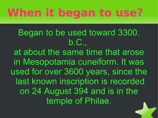 When it began to use?
       Began to be used toward 3300.
                    b.C.,
     at about the same time that arose
     in Mesopotamia cuneiform. It was
    used for over 3600 years, since the
      last known inscription is recorded
       on 24 August 394 and is in the
              temple of Philae.
                       
 