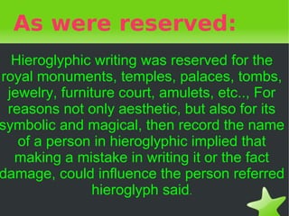 As were reserved:
  Hieroglyphic writing was reserved for the
royal monuments, temples, palaces, tombs,
 jewelry, furniture court, amulets, etc.., For
 reasons not only aesthetic, but also for its
symbolic and magical, then record the name
   of a person in hieroglyphic implied that
  making a mistake in writing it or the fact
damage, could influence the person referred
               hieroglyph said.
                        
 