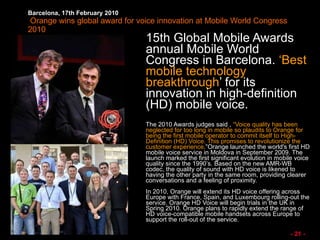 Barcelona, 17th February 2010   Orange wins global award for voice innovation at Mobile World Congress 2010 15th Global Mobile Awards annual Mobile World Congress in Barcelona.  ‘Best mobile technology breakthrough ’ for its innovation in high-definition (HD) mobile voice.  The 2010 Awards judges said ,  “Voice quality has been neglected for too long in mobile so plaudits to Orange for being the first mobile operator to commit itself to High-Definition (HD) Voice. This promises to revolutionize the customer experience .”Orange launched the world's first HD mobile voice service in Moldova in September 2009. The launch marked the first significant evolution in mobile voice quality since the 1990’s. Based on the new AMR-WB codec, the quality of sound with HD voice is likened to having the other party in the same room, providing clearer conversations and a feeling of proximity. In 2010, Orange will extend its HD voice offering across Europe with France, Spain, and Luxembourg rolling-out the service. Orange HD Voice will begin trials in the UK in Spring 2010. Orange plans to rapidly extend the range of HD voice-compatible mobile handsets across Europe to support the roll-out of the service.  