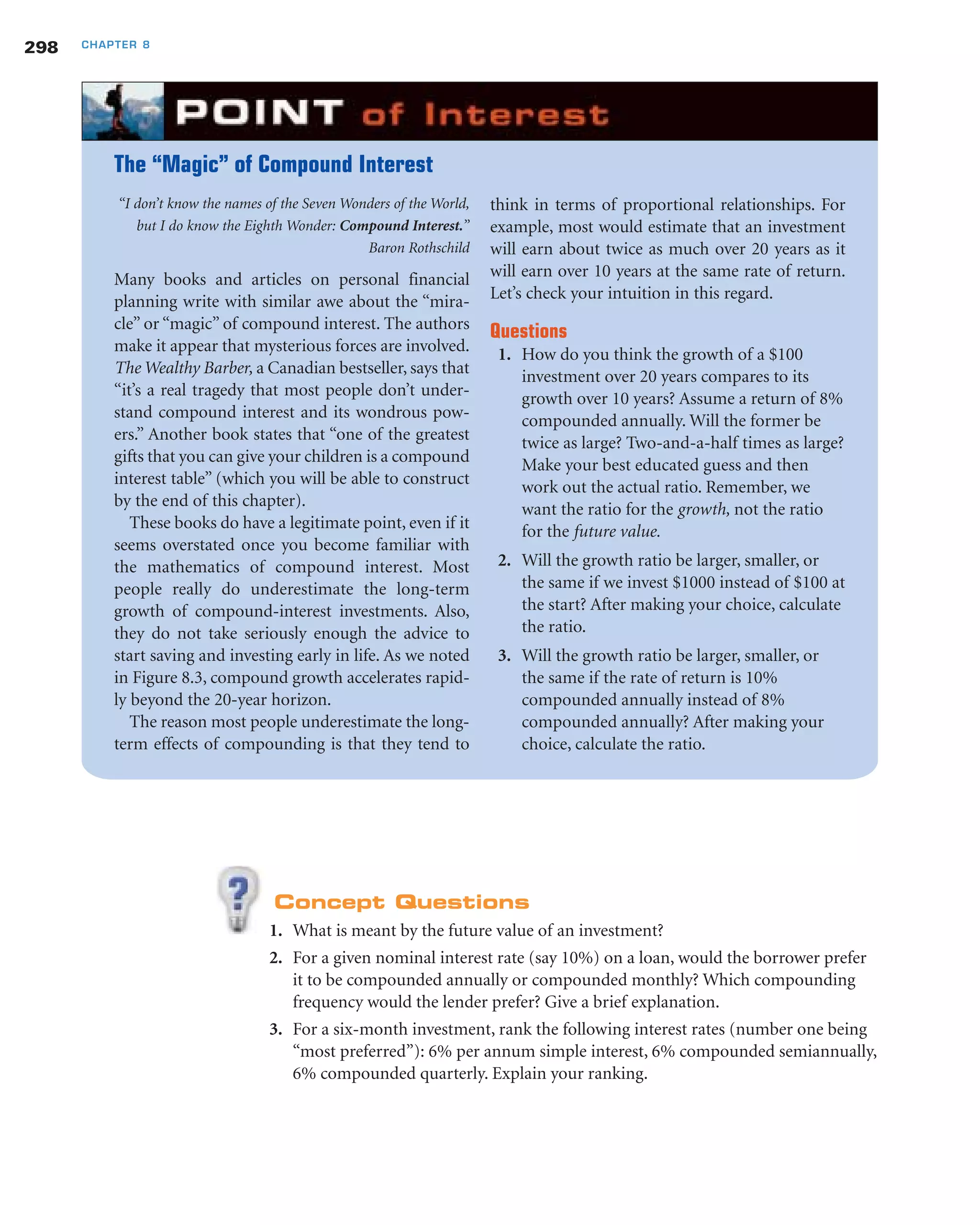 Concept Questions
1. What is meant by the future value of an investment?
2. For a given nominal interest rate (say 10%) on a loan, would the borrower prefer
it to be compounded annually or compounded monthly? Which compounding
frequency would the lender prefer? Give a brief explanation.
3. For a six-month investment, rank the following interest rates (number one being
“most preferred”): 6% per annum simple interest, 6% compounded semiannually,
6% compounded quarterly. Explain your ranking.
298 CHAPTER 8
“I don’t know the names of the Seven Wonders of the World,
but I do know the Eighth Wonder: Compound Interest.”
Baron Rothschild
Many books and articles on personal financial
planning write with similar awe about the “mira-
cle” or “magic” of compound interest. The authors
make it appear that mysterious forces are involved.
The Wealthy Barber, a Canadian bestseller, says that
“it’s a real tragedy that most people don’t under-
stand compound interest and its wondrous pow-
ers.” Another book states that “one of the greatest
gifts that you can give your children is a compound
interest table” (which you will be able to construct
by the end of this chapter).
These books do have a legitimate point, even if it
seems overstated once you become familiar with
the mathematics of compound interest. Most
people really do underestimate the long-term
growth of compound-interest investments. Also,
they do not take seriously enough the advice to
start saving and investing early in life. As we noted
in Figure 8.3, compound growth accelerates rapid-
ly beyond the 20-year horizon.
The reason most people underestimate the long-
term effects of compounding is that they tend to
think in terms of proportional relationships. For
example, most would estimate that an investment
will earn about twice as much over 20 years as it
will earn over 10 years at the same rate of return.
Let’s check your intuition in this regard.
Questions
1. How do you think the growth of a $100
investment over 20 years compares to its
growth over 10 years? Assume a return of 8%
compounded annually. Will the former be
twice as large? Two-and-a-half times as large?
Make your best educated guess and then
work out the actual ratio. Remember, we
want the ratio for the growth, not the ratio
for the future value.
2. Will the growth ratio be larger, smaller, or
the same if we invest $1000 instead of $100 at
the start? After making your choice, calculate
the ratio.
3. Will the growth ratio be larger, smaller, or
the same if the rate of return is 10%
compounded annually instead of 8%
compounded annually? After making your
choice, calculate the ratio.
The “Magic” of Compound Interest
 