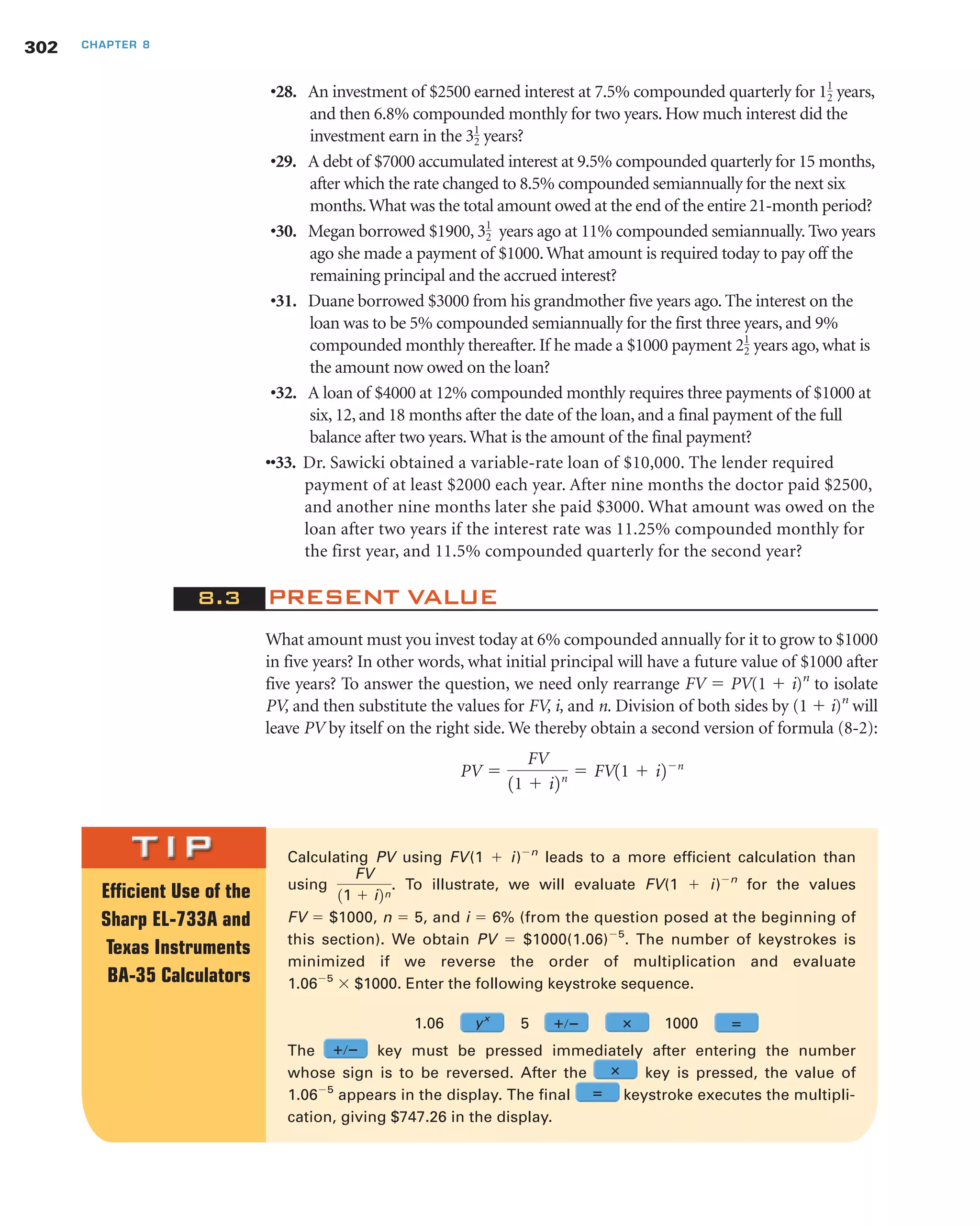 Calculating PV using FV(1 ϩ i)Ϫn
leads to a more efficient calculation than
using . To illustrate, we will evaluate FV(1 ϩ i)Ϫn
for the values
FV ϭ $1000, n ϭ 5, and i ϭ 6% (from the question posed at the beginning of
this section). We obtain PV ϭ $1000(1.06)Ϫ5
. The number of keystrokes is
minimized if we reverse the order of multiplication and evaluate
1.06Ϫ5
ϫ $1000. Enter the following keystroke sequence.
1.06 5 1000
The key must be pressed immediately after entering the number
whose sign is to be reversed. After the key is pressed, the value of
1.06Ϫ5
appears in the display. The final keystroke executes the multipli-
cation, giving $747.26 in the display.
FV
11 ϩ i2n
•28. An investment of $2500 earned interest at 7.5% compounded quarterly for years,
and then 6.8% compounded monthly for two years. How much interest did the
investment earn in the years?
•29. A debt of $7000 accumulated interest at 9.5% compounded quarterly for 15 months,
after which the rate changed to 8.5% compounded semiannually for the next six
months.What was the total amount owed at the end of the entire 21-month period?
•30. Megan borrowed $1900, years ago at 11% compounded semiannually. Two years
ago she made a payment of $1000.What amount is required today to pay off the
remaining principal and the accrued interest?
•31. Duane borrowed $3000 from his grandmother five years ago. The interest on the
loan was to be 5% compounded semiannually for the first three years, and 9%
compounded monthly thereafter. If he made a $1000 payment years ago, what is
the amount now owed on the loan?
•32. A loan of $4000 at 12% compounded monthly requires three payments of $1000 at
six, 12, and 18 months after the date of the loan, and a final payment of the full
balance after two years.What is the amount of the final payment?
••33. Dr. Sawicki obtained a variable-rate loan of $10,000. The lender required
payment of at least $2000 each year. After nine months the doctor paid $2500,
and another nine months later she paid $3000. What amount was owed on the
loan after two years if the interest rate was 11.25% compounded monthly for
the first year, and 11.5% compounded quarterly for the second year?
8.3 PRESENT VALUE
What amount must you invest today at 6% compounded annually for it to grow to $1000
in five years? In other words, what initial principal will have a future value of $1000 after
five years? To answer the question, we need only rearrange FV ϭ PV(1 ϩ i)n
to isolate
PV, and then substitute the values for FV, i, and n. Division of both sides by (1 ϩ i)n
will
leave PV by itself on the right side. We thereby obtain a second version of formula (8-2):
PV ϭ
FV
11 ϩ i2n ϭ FV11 ϩ i2Ϫn
21
2
31
2
31
2
11
2
302 CHAPTER 8
Efficient Use of the
Sharp EL-733A and
Texas Instruments
BA-35 Calculators
yx
؉ր؊ ؋ ‫؍‬
؋
‫؍‬
؉ր؊
 