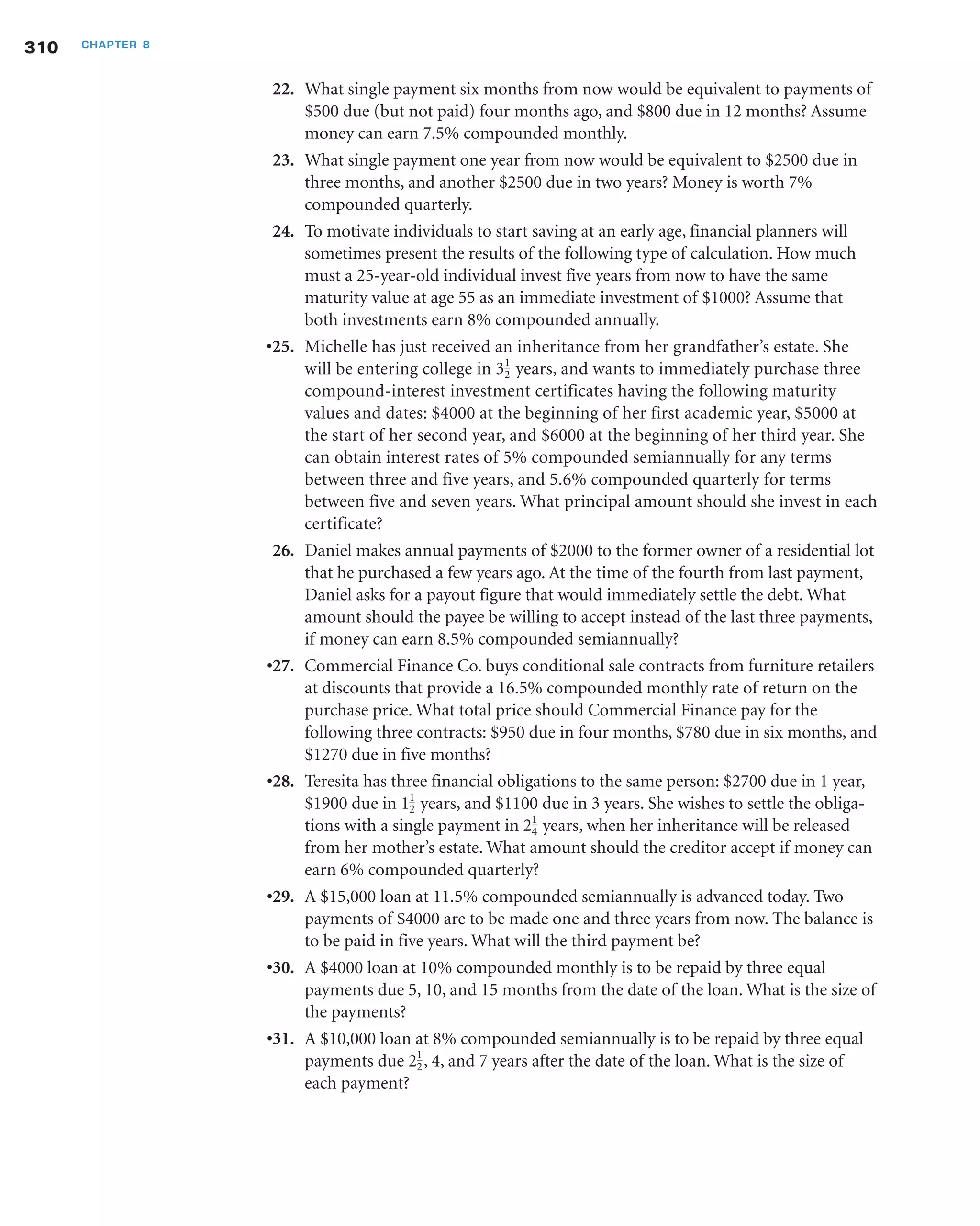 22. What single payment six months from now would be equivalent to payments of
$500 due (but not paid) four months ago, and $800 due in 12 months? Assume
money can earn 7.5% compounded monthly.
23. What single payment one year from now would be equivalent to $2500 due in
three months, and another $2500 due in two years? Money is worth 7%
compounded quarterly.
24. To motivate individuals to start saving at an early age, financial planners will
sometimes present the results of the following type of calculation. How much
must a 25-year-old individual invest five years from now to have the same
maturity value at age 55 as an immediate investment of $1000? Assume that
both investments earn 8% compounded annually.
•25. Michelle has just received an inheritance from her grandfather’s estate. She
will be entering college in 3 years, and wants to immediately purchase three
compound-interest investment certificates having the following maturity
values and dates: $4000 at the beginning of her first academic year, $5000 at
the start of her second year, and $6000 at the beginning of her third year. She
can obtain interest rates of 5% compounded semiannually for any terms
between three and five years, and 5.6% compounded quarterly for terms
between five and seven years. What principal amount should she invest in each
certificate?
26. Daniel makes annual payments of $2000 to the former owner of a residential lot
that he purchased a few years ago. At the time of the fourth from last payment,
Daniel asks for a payout figure that would immediately settle the debt. What
amount should the payee be willing to accept instead of the last three payments,
if money can earn 8.5% compounded semiannually?
•27. Commercial Finance Co. buys conditional sale contracts from furniture retailers
at discounts that provide a 16.5% compounded monthly rate of return on the
purchase price. What total price should Commercial Finance pay for the
following three contracts: $950 due in four months, $780 due in six months, and
$1270 due in five months?
•28. Teresita has three financial obligations to the same person: $2700 due in 1 year,
$1900 due in 1 years, and $1100 due in 3 years. She wishes to settle the obliga-
tions with a single payment in 2 years, when her inheritance will be released
from her mother’s estate. What amount should the creditor accept if money can
earn 6% compounded quarterly?
•29. A $15,000 loan at 11.5% compounded semiannually is advanced today. Two
payments of $4000 are to be made one and three years from now. The balance is
to be paid in five years. What will the third payment be?
•30. A $4000 loan at 10% compounded monthly is to be repaid by three equal
payments due 5, 10, and 15 months from the date of the loan. What is the size of
the payments?
•31. A $10,000 loan at 8% compounded semiannually is to be repaid by three equal
payments due 2 , 4, and 7 years after the date of the loan. What is the size of
each payment?
1
2
1
4
1
2
1
2
310 CHAPTER 8
 