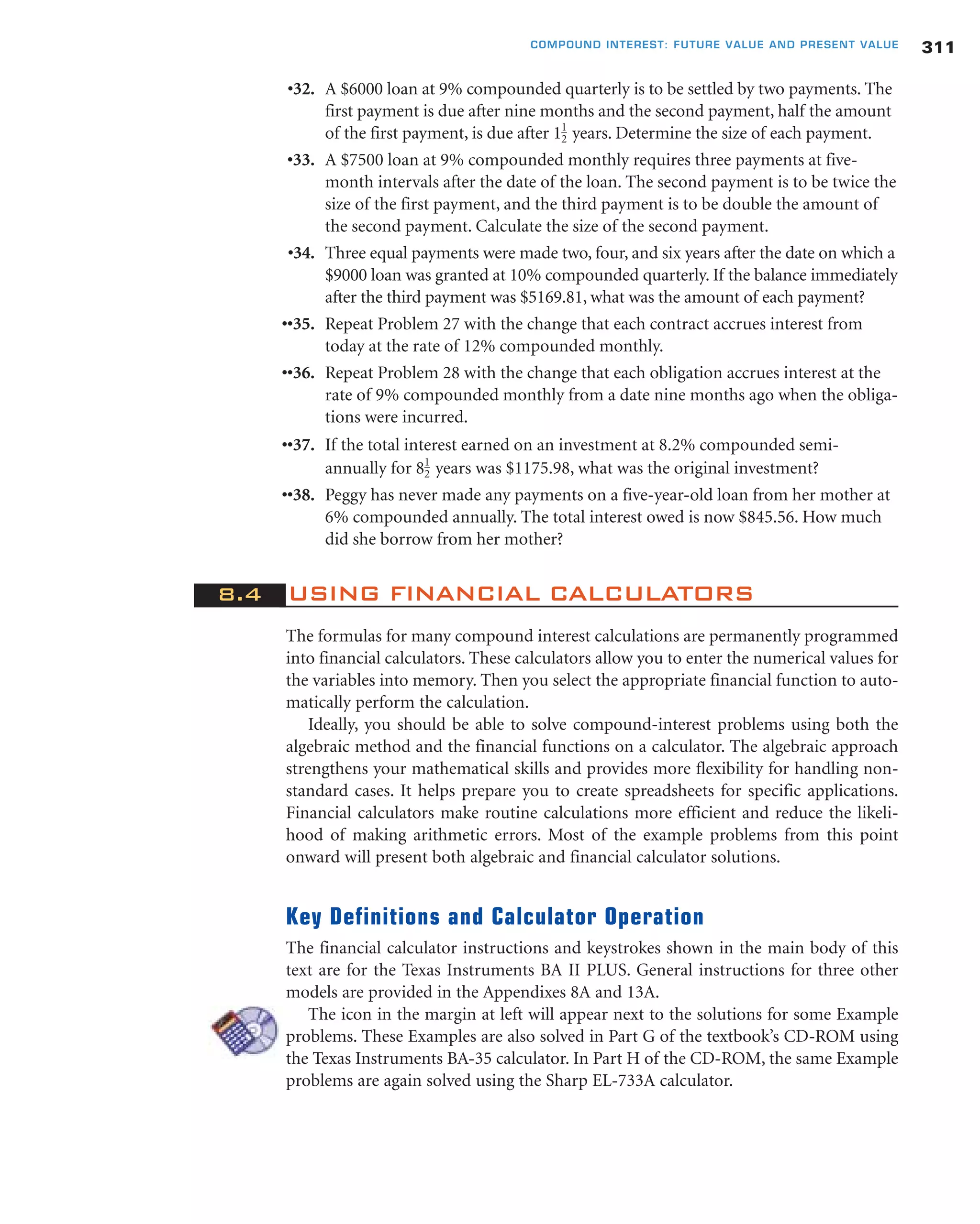 •32. A $6000 loan at 9% compounded quarterly is to be settled by two payments. The
first payment is due after nine months and the second payment, half the amount
of the first payment, is due after 1 years. Determine the size of each payment.
•33. A $7500 loan at 9% compounded monthly requires three payments at five-
month intervals after the date of the loan. The second payment is to be twice the
size of the first payment, and the third payment is to be double the amount of
the second payment. Calculate the size of the second payment.
•34. Three equal payments were made two, four, and six years after the date on which a
$9000 loan was granted at 10% compounded quarterly. If the balance immediately
after the third payment was $5169.81, what was the amount of each payment?
••35. Repeat Problem 27 with the change that each contract accrues interest from
today at the rate of 12% compounded monthly.
••36. Repeat Problem 28 with the change that each obligation accrues interest at the
rate of 9% compounded monthly from a date nine months ago when the obliga-
tions were incurred.
••37. If the total interest earned on an investment at 8.2% compounded semi-
annually for 8 years was $1175.98, what was the original investment?
••38. Peggy has never made any payments on a five-year-old loan from her mother at
6% compounded annually. The total interest owed is now $845.56. How much
did she borrow from her mother?
8.4 USING FINANCIAL CALCULATORS
The formulas for many compound interest calculations are permanently programmed
into financial calculators. These calculators allow you to enter the numerical values for
the variables into memory. Then you select the appropriate financial function to auto-
matically perform the calculation.
Ideally, you should be able to solve compound-interest problems using both the
algebraic method and the financial functions on a calculator. The algebraic approach
strengthens your mathematical skills and provides more flexibility for handling non-
standard cases. It helps prepare you to create spreadsheets for specific applications.
Financial calculators make routine calculations more efficient and reduce the likeli-
hood of making arithmetic errors. Most of the example problems from this point
onward will present both algebraic and financial calculator solutions.
Key Definitions and Calculator Operation
The financial calculator instructions and keystrokes shown in the main body of this
text are for the Texas Instruments BA II PLUS. General instructions for three other
models are provided in the Appendixes 8A and 13A.
The icon in the margin at left will appear next to the solutions for some Example
problems. These Examples are also solved in Part G of the textbook’s CD-ROM using
the Texas Instruments BA-35 calculator. In Part H of the CD-ROM, the same Example
problems are again solved using the Sharp EL-733A calculator.
1
2
1
2
311COMPOUND INTEREST: FUTURE VALUE AND PRESENT VALUE
 