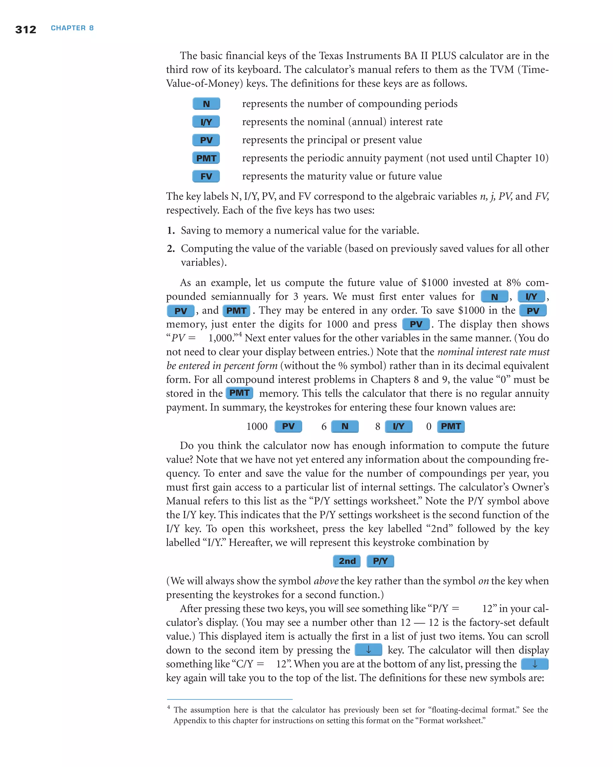 312 CHAPTER 8
The basic financial keys of the Texas Instruments BA II PLUS calculator are in the
third row of its keyboard. The calculator’s manual refers to them as the TVM (Time-
Value-of-Money) keys. The definitions for these keys are as follows.
N represents the number of compounding periods
I/Y represents the nominal (annual) interest rate
PV represents the principal or present value
PMT represents the periodic annuity payment (not used until Chapter 10)
FV represents the maturity value or future value
The key labels N, I/Y, PV, and FV correspond to the algebraic variables n, j, PV, and FV,
respectively. Each of the five keys has two uses:
1. Saving to memory a numerical value for the variable.
2. Computing the value of the variable (based on previously saved values for all other
variables).
As an example, let us compute the future value of $1000 invested at 8% com-
pounded semiannually for 3 years. We must first enter values for , ,
, and . They may be entered in any order. To save $1000 in the
memory, just enter the digits for 1000 and press . The display then shows
“PV ϭ 1,000.”4
Next enter values for the other variables in the same manner. (You do
not need to clear your display between entries.) Note that the nominal interest rate must
be entered in percent form (without the % symbol) rather than in its decimal equivalent
form. For all compound interest problems in Chapters 8 and 9, the value “0” must be
stored in the memory. This tells the calculator that there is no regular annuity
payment. In summary, the keystrokes for entering these four known values are:
1000 6 8 0
Do you think the calculator now has enough information to compute the future
value? Note that we have not yet entered any information about the compounding fre-
quency. To enter and save the value for the number of compoundings per year, you
must first gain access to a particular list of internal settings. The calculator’s Owner’s
Manual refers to this list as the “P/Y settings worksheet.” Note the P/Y symbol above
the I/Y key. This indicates that the P/Y settings worksheet is the second function of the
I/Y key. To open this worksheet, press the key labelled “2nd” followed by the key
labelled “I/Y.” Hereafter, we will represent this keystroke combination by
(We will always show the symbol above the key rather than the symbol on the key when
presenting the keystrokes for a second function.)
After pressing these two keys, you will see something like “P/Y ϭ 12” in your cal-
culator’s display. (You may see a number other than 12 — 12 is the factory-set default
value.) This displayed item is actually the first in a list of just two items. You can scroll
down to the second item by pressing the key. The calculator will then display
something like“C/Y ϭ 12”. When you are at the bottom of any list, pressing the
key again will take you to the top of the list. The definitions for these new symbols are:
N I/Y
N↓
N2nd NP/Y
NPMTNI/YNNPV
PV
PVPMTPV
4
The assumption here is that the calculator has previously been set for “floating-decimal format.” See the
Appendix to this chapter for instructions on setting this format on the “Format worksheet.”
N↓
PMT
 