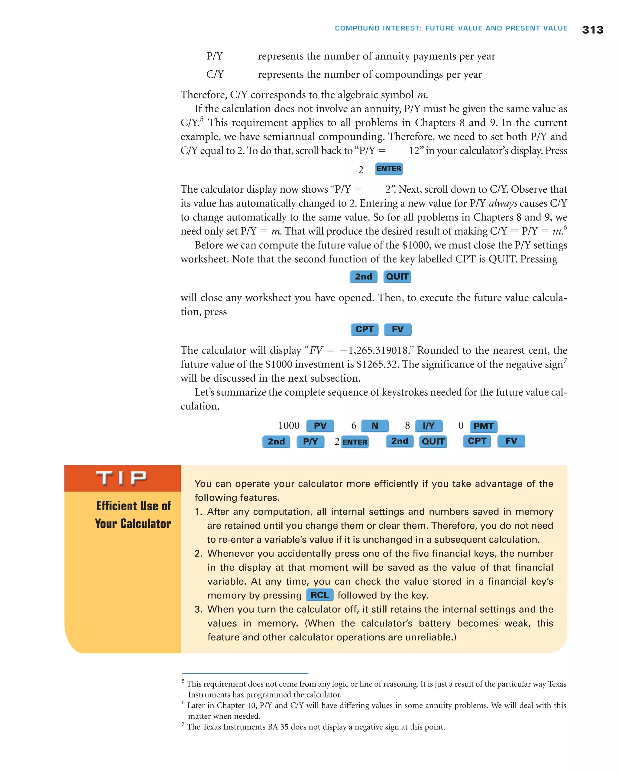 P/Y represents the number of annuity payments per year
C/Y represents the number of compoundings per year
Therefore, C/Y corresponds to the algebraic symbol m.
If the calculation does not involve an annuity, P/Y must be given the same value as
C/Y.5
This requirement applies to all problems in Chapters 8 and 9. In the current
example, we have semiannual compounding. Therefore, we need to set both P/Y and
C/Y equal to 2.To do that,scroll back to“P/Y ϭ 12”in your calculator’s display.Press
2
The calculator display now shows “P/Y ϭ 2”. Next, scroll down to C/Y. Observe that
its value has automatically changed to 2. Entering a new value for P/Y always causes C/Y
to change automatically to the same value. So for all problems in Chapters 8 and 9, we
need only set P/Y ϭ m. That will produce the desired result of making C/Y ϭ P/Y ϭ m.6
Before we can compute the future value of the $1000, we must close the P/Y settings
worksheet. Note that the second function of the key labelled CPT is QUIT. Pressing
will close any worksheet you have opened. Then, to execute the future value calcula-
tion, press
The calculator will display “FV ϭ Ϫ1,265.319018.” Rounded to the nearest cent, the
future value of the $1000 investment is $1265.32. The significance of the negative sign7
will be discussed in the next subsection.
Let’s summarize the complete sequence of keystrokes needed for the future value cal-
culation.
1000 6 8 0
2
313COMPOUND INTEREST: FUTURE VALUE AND PRESENT VALUE
NPV NN NI/Y NPMT
N2nd NP/Y NENTER NQUIT NCPT NFVN2nd
NQUIT
NFV
N2nd
NCPT
NENTER
5
This requirement does not come from any logic or line of reasoning. It is just a result of the particular way Texas
Instruments has programmed the calculator.
6
Later in Chapter 10, P/Y and C/Y will have differing values in some annuity problems. We will deal with this
matter when needed.
7
The Texas Instruments BA 35 does not display a negative sign at this point.
You can operate your calculator more efficiently if you take advantage of the
following features.
1. After any computation, all internal settings and numbers saved in memory
are retained until you change them or clear them. Therefore, you do not need
to re-enter a variable’s value if it is unchanged in a subsequent calculation.
2. Whenever you accidentally press one of the five financial keys, the number
in the display at that moment will be saved as the value of that financial
variable. At any time, you can check the value stored in a financial key’s
memory by pressing followed by the key.
3. When you turn the calculator off, it still retains the internal settings and the
values in memory. (When the calculator’s battery becomes weak, this
feature and other calculator operations are unreliable.)
Efficient Use of
Your Calculator
NRCL
 