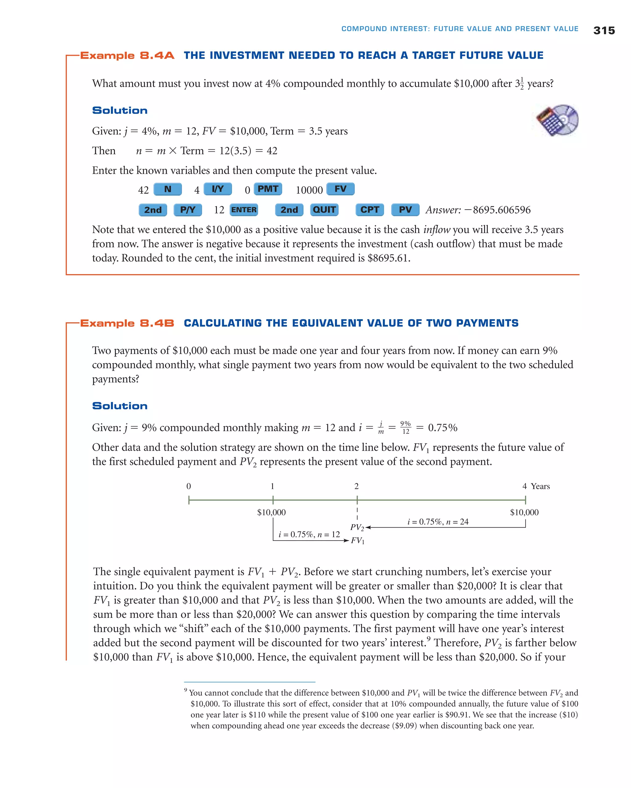 Example 8.4A THE INVESTMENT NEEDED TO REACH A TARGET FUTURE VALUE
What amount must you invest now at 4% compounded monthly to accumulate $10,000 after 3 years?
Solution
Given: j ϭ 4%, m ϭ 12, FV ϭ $10,000, Term ϭ 3.5 years
Then n ϭ m ϫ Term ϭ 12(3.5) ϭ 42
Enter the known variables and then compute the present value.
42 4 0 10000
12 Answer: Ϫ8695.606596
Note that we entered the $10,000 as a positive value because it is the cash inflow you will receive 3.5 years
from now. The answer is negative because it represents the investment (cash outflow) that must be made
today. Rounded to the cent, the initial investment required is $8695.61.
Example 8.4B CALCULATING THE EQUIVALENT VALUE OF TWO PAYMENTS
Two payments of $10,000 each must be made one year and four years from now. If money can earn 9%
compounded monthly, what single payment two years from now would be equivalent to the two scheduled
payments?
Solution
Given: j ϭ 9% compounded monthly making m ϭ 12 and
Other data and the solution strategy are shown on the time line below. FV1 represents the future value of
the first scheduled payment and PV2 represents the present value of the second payment.
i ϭ j
m ϭ 9%
12 ϭ 0.75%
1
2
315COMPOUND INTEREST: FUTURE VALUE AND PRESENT VALUE
2nd
N PMT FVI/Y
ENTER 2nd QUIT CPT PVP/Y
0 4 Years
$10,000 $10,000
PV2
FV1
i = 0.75%, n = 12
1
i = 0.75%, n = 24
2
The single equivalent payment is FV1 ϩ PV2. Before we start crunching numbers, let’s exercise your
intuition. Do you think the equivalent payment will be greater or smaller than $20,000? It is clear that
FV1 is greater than $10,000 and that PV2 is less than $10,000. When the two amounts are added, will the
sum be more than or less than $20,000? We can answer this question by comparing the time intervals
through which we “shift” each of the $10,000 payments. The first payment will have one year’s interest
added but the second payment will be discounted for two years’ interest.9
Therefore, PV2 is farther below
$10,000 than FV1 is above $10,000. Hence, the equivalent payment will be less than $20,000. So if your
9
You cannot conclude that the difference between $10,000 and PV1 will be twice the difference between FV2 and
$10,000. To illustrate this sort of effect, consider that at 10% compounded annually, the future value of $100
one year later is $110 while the present value of $100 one year earlier is $90.91. We see that the increase ($10)
when compounding ahead one year exceeds the decrease ($9.09) when discounting back one year.
 