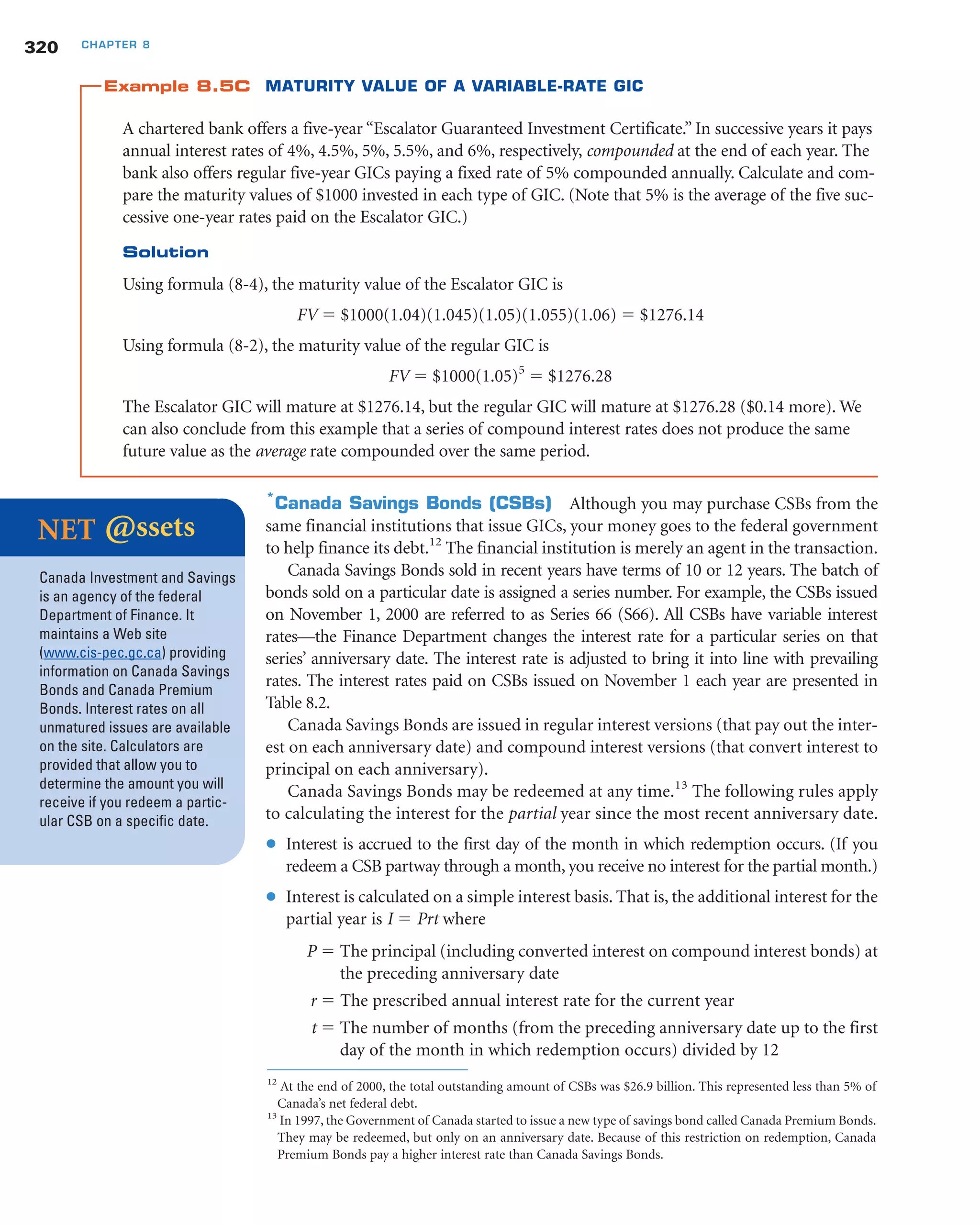 Example 8.5C MATURITY VALUE OF A VARIABLE-RATE GIC
A chartered bank offers a five-year “Escalator Guaranteed Investment Certificate.” In successive years it pays
annual interest rates of 4%, 4.5%, 5%, 5.5%, and 6%, respectively, compounded at the end of each year. The
bank also offers regular five-year GICs paying a fixed rate of 5% compounded annually. Calculate and com-
pare the maturity values of $1000 invested in each type of GIC. (Note that 5% is the average of the five suc-
cessive one-year rates paid on the Escalator GIC.)
Solution
Using formula (8-4), the maturity value of the Escalator GIC is
FV ϭ $1000(1.04)(1.045)(1.05)(1.055)(1.06) ϭ $1276.14
Using formula (8-2), the maturity value of the regular GIC is
FV ϭ $1000(1.05)5
ϭ $1276.28
The Escalator GIC will mature at $1276.14, but the regular GIC will mature at $1276.28 ($0.14 more). We
can also conclude from this example that a series of compound interest rates does not produce the same
future value as the average rate compounded over the same period.
*
Canada Savings Bonds (CSBs) Although you may purchase CSBs from the
same financial institutions that issue GICs, your money goes to the federal government
to help finance its debt.12
The financial institution is merely an agent in the transaction.
Canada Savings Bonds sold in recent years have terms of 10 or 12 years. The batch of
bonds sold on a particular date is assigned a series number. For example, the CSBs issued
on November 1, 2000 are referred to as Series 66 (S66). All CSBs have variable interest
rates—the Finance Department changes the interest rate for a particular series on that
series’ anniversary date. The interest rate is adjusted to bring it into line with prevailing
rates. The interest rates paid on CSBs issued on November 1 each year are presented in
Table 8.2.
Canada Savings Bonds are issued in regular interest versions (that pay out the inter-
est on each anniversary date) and compound interest versions (that convert interest to
principal on each anniversary).
Canada Savings Bonds may be redeemed at any time.13
The following rules apply
to calculating the interest for the partial year since the most recent anniversary date.
● Interest is accrued to the first day of the month in which redemption occurs. (If you
redeem a CSB partway through a month, you receive no interest for the partial month.)
● Interest is calculated on a simple interest basis. That is, the additional interest for the
partial year is I ϭ Prt where
P ϭ The principal (including converted interest on compound interest bonds) at
the preceding anniversary date
r ϭ The prescribed annual interest rate for the current year
t ϭ The number of months (from the preceding anniversary date up to the first
day of the month in which redemption occurs) divided by 12
320 CHAPTER 8
NET @ssets
Canada Investment and Savings
is an agency of the federal
Department of Finance. It
maintains a Web site
(www.cis-pec.gc.ca) providing
information on Canada Savings
Bonds and Canada Premium
Bonds. Interest rates on all
unmatured issues are available
on the site. Calculators are
provided that allow you to
determine the amount you will
receive if you redeem a partic-
ular CSB on a specific date.
12
At the end of 2000, the total outstanding amount of CSBs was $26.9 billion. This represented less than 5% of
Canada’s net federal debt.
13
In 1997, the Government of Canada started to issue a new type of savings bond called Canada Premium Bonds.
They may be redeemed, but only on an anniversary date. Because of this restriction on redemption, Canada
Premium Bonds pay a higher interest rate than Canada Savings Bonds.
 