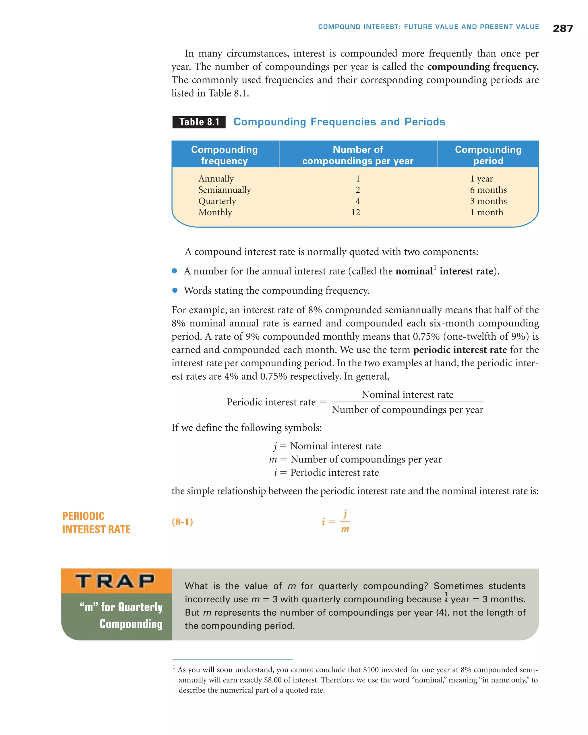 A compound interest rate is normally quoted with two components:
● A number for the annual interest rate (called the nominal1
interest rate).
● Words stating the compounding frequency.
For example, an interest rate of 8% compounded semiannually means that half of the
8% nominal annual rate is earned and compounded each six-month compounding
period. A rate of 9% compounded monthly means that 0.75% (one-twelfth of 9%) is
earned and compounded each month. We use the term periodic interest rate for the
interest rate per compounding period. In the two examples at hand, the periodic inter-
est rates are 4% and 0.75% respectively. In general,
If we define the following symbols:
j ϭ Nominal interest rate
m ϭ Number of compoundings per year
i ϭ Periodic interest rate
the simple relationship between the periodic interest rate and the nominal interest rate is:
(8-1) i ϭ
j
m
PERIODIC
INTEREST RATE
Periodic interest rate ϭ
Nominal interest rate
Number of compoundings per year
287COMPOUND INTEREST: FUTURE VALUE AND PRESENT VALUE
Compounding Number of Compounding
frequency compoundings per year period
Annually 1 1 year
Semiannually 2 6 months
Quarterly 4 3 months
Monthly 12 1 month
Table 8.1 Compounding Frequencies and Periods
What is the value of m for quarterly compounding? Sometimes students
incorrectly use m ϭ 3 with quarterly compounding because year ϭ 3 months.
But m represents the number of compoundings per year (4), not the length of
the compounding period.
1
4
“m” for Quarterly
Compounding
1
As you will soon understand, you cannot conclude that $100 invested for one year at 8% compounded semi-
annually will earn exactly $8.00 of interest. Therefore, we use the word “nominal,” meaning “in name only,” to
describe the numerical part of a quoted rate.
In many circumstances, interest is compounded more frequently than once per
year. The number of compoundings per year is called the compounding frequency.
The commonly used frequencies and their corresponding compounding periods are
listed in Table 8.1.
 