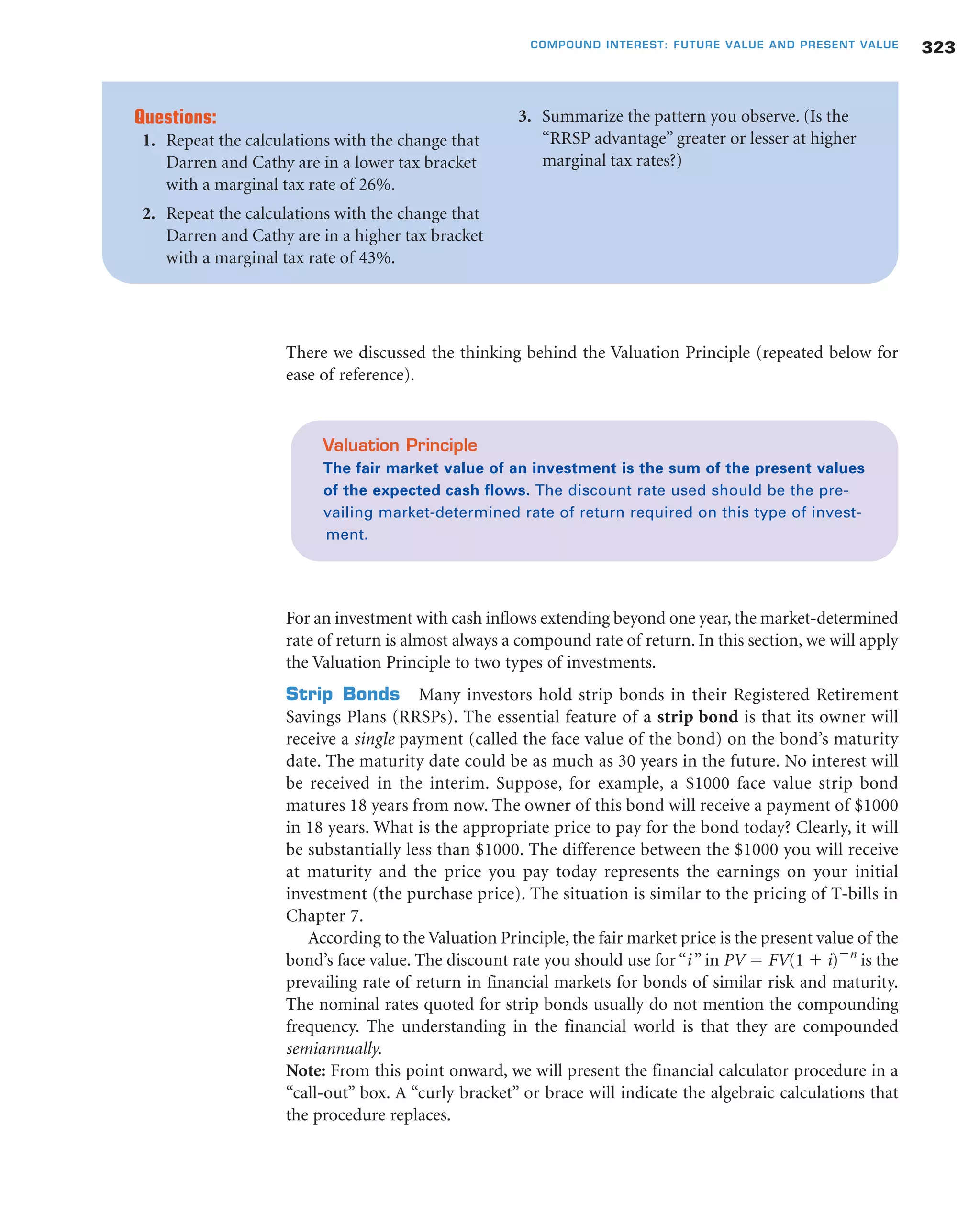 There we discussed the thinking behind the Valuation Principle (repeated below for
ease of reference).
For an investment with cash inflows extending beyond one year, the market-determined
rate of return is almost always a compound rate of return. In this section, we will apply
the Valuation Principle to two types of investments.
Strip Bonds Many investors hold strip bonds in their Registered Retirement
Savings Plans (RRSPs). The essential feature of a strip bond is that its owner will
receive a single payment (called the face value of the bond) on the bond’s maturity
date. The maturity date could be as much as 30 years in the future. No interest will
be received in the interim. Suppose, for example, a $1000 face value strip bond
matures 18 years from now. The owner of this bond will receive a payment of $1000
in 18 years. What is the appropriate price to pay for the bond today? Clearly, it will
be substantially less than $1000. The difference between the $1000 you will receive
at maturity and the price you pay today represents the earnings on your initial
investment (the purchase price). The situation is similar to the pricing of T-bills in
Chapter 7.
According to the Valuation Principle, the fair market price is the present value of the
bond’s face value. The discount rate you should use for “i” in PV ϭ FV(1 ϩ i)Ϫn
is the
prevailing rate of return in financial markets for bonds of similar risk and maturity.
The nominal rates quoted for strip bonds usually do not mention the compounding
frequency. The understanding in the financial world is that they are compounded
semiannually.
Note: From this point onward, we will present the financial calculator procedure in a
“call-out” box. A “curly bracket” or brace will indicate the algebraic calculations that
the procedure replaces.
323COMPOUND INTEREST: FUTURE VALUE AND PRESENT VALUE
Questions:
1. Repeat the calculations with the change that
Darren and Cathy are in a lower tax bracket
with a marginal tax rate of 26%.
2. Repeat the calculations with the change that
Darren and Cathy are in a higher tax bracket
with a marginal tax rate of 43%.
3. Summarize the pattern you observe. (Is the
“RRSP advantage” greater or lesser at higher
marginal tax rates?)
Valuation Principle
The fair market value of an investment is the sum of the present values
of the expected cash flows. The discount rate used should be the pre-
vailing market-determined rate of return required on this type of invest-
ment.
 