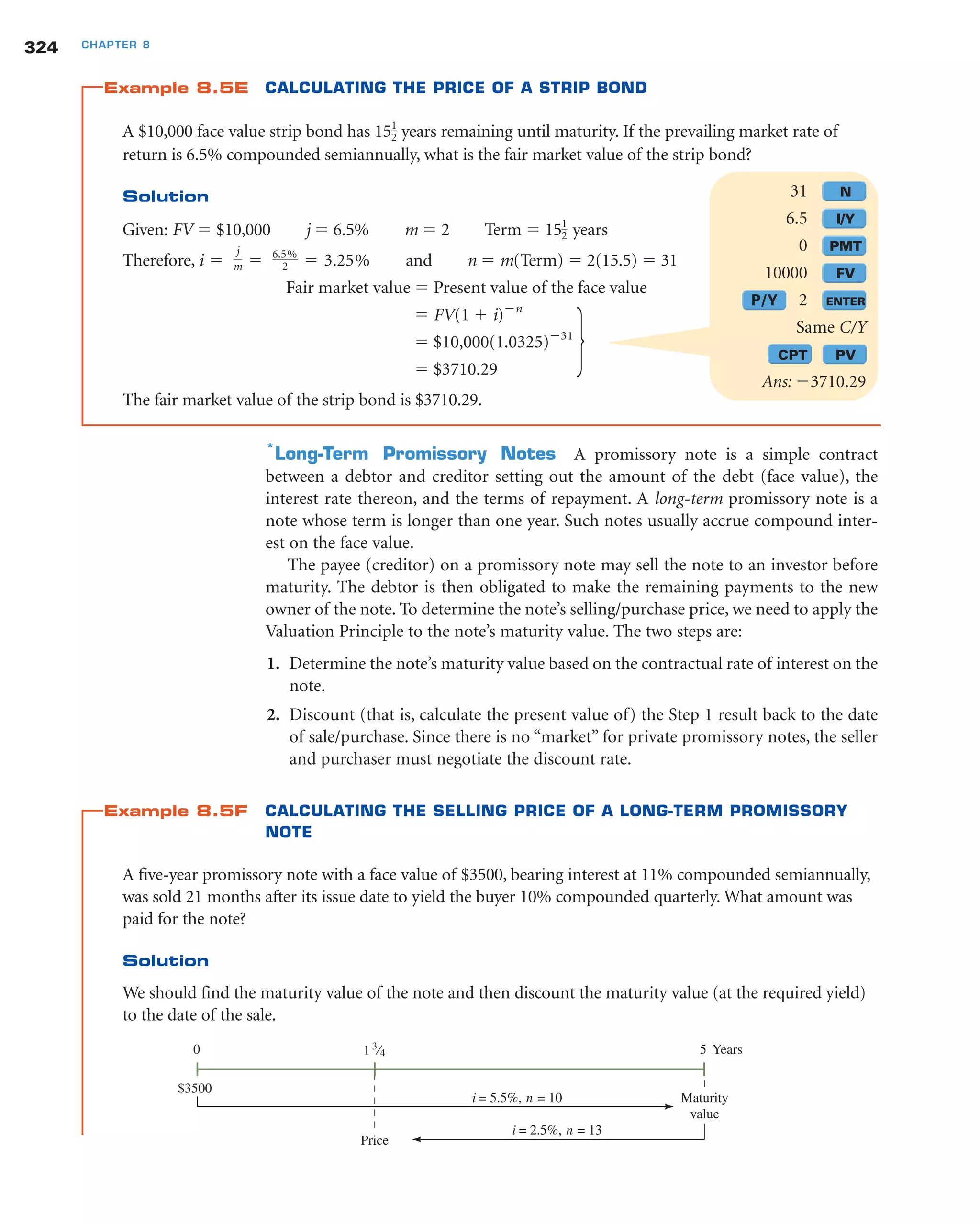 Example 8.5E CALCULATING THE PRICE OF A STRIP BOND
A $10,000 face value strip bond has 15 years remaining until maturity. If the prevailing market rate of
return is 6.5% compounded semiannually, what is the fair market value of the strip bond?
Solution
Given: FV ϭ $10,000 j ϭ 6.5% m ϭ 2 Term ϭ 15 years
Therefore, and n ϭ m(Term) ϭ 2(15.5) ϭ 31
Fair market value ϭ Present value of the face value
ϭ FV(1 ϩ i)Ϫn
ϭ $10,000(1.0325)Ϫ31
ϭ $3710.29
The fair market value of the strip bond is $3710.29.
*
Long-Term Promissory Notes A promissory note is a simple contract
between a debtor and creditor setting out the amount of the debt (face value), the
interest rate thereon, and the terms of repayment. A long-term promissory note is a
note whose term is longer than one year. Such notes usually accrue compound inter-
est on the face value.
The payee (creditor) on a promissory note may sell the note to an investor before
maturity. The debtor is then obligated to make the remaining payments to the new
owner of the note. To determine the note’s selling/purchase price, we need to apply the
Valuation Principle to the note’s maturity value. The two steps are:
1. Determine the note’s maturity value based on the contractual rate of interest on the
note.
2. Discount (that is, calculate the present value of) the Step 1 result back to the date
of sale/purchase. Since there is no “market” for private promissory notes, the seller
and purchaser must negotiate the discount rate.
Example 8.5F CALCULATING THE SELLING PRICE OF A LONG-TERM PROMISSORY
NOTE
A five-year promissory note with a face value of $3500, bearing interest at 11% compounded semiannually,
was sold 21 months after its issue date to yield the buyer 10% compounded quarterly. What amount was
paid for the note?
Solution
We should find the maturity value of the note and then discount the maturity value (at the required yield)
to the date of the sale.
i ϭ
j
m ϭ 6.5%
2 ϭ 3.25%
1
2
1
2
324 CHAPTER 8
31 N
6.5 I/Y
0 PMT
10000 FV
P/Y 2 ENTER
Same C/Y
CPT PV
Ans: Ϫ3710.29
1 3
⁄4 5 Years
Price
0
i = 2.5%, n = 13
Maturity
value
$3500
i = 5.5%, n = 10
 