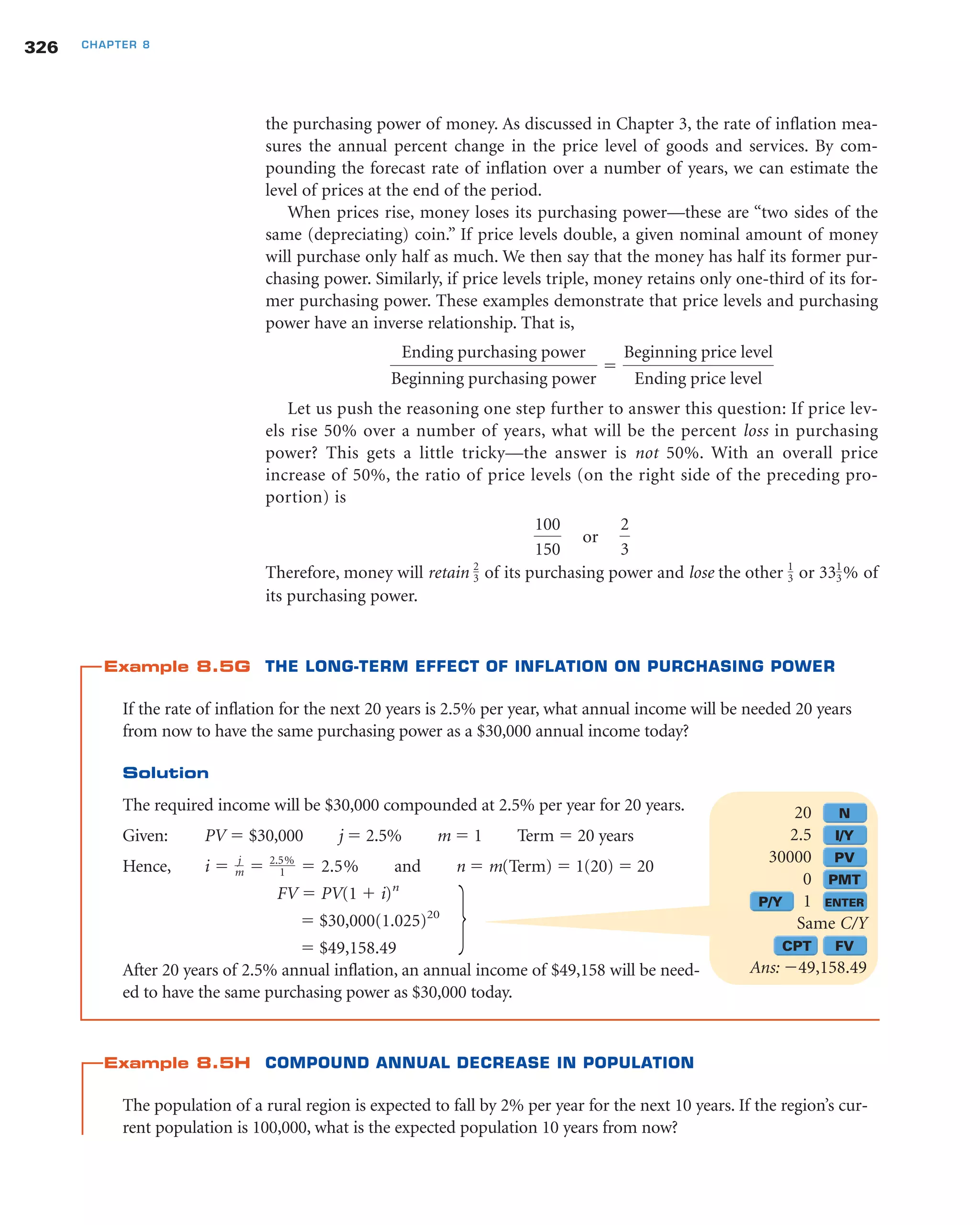 the purchasing power of money. As discussed in Chapter 3, the rate of inflation mea-
sures the annual percent change in the price level of goods and services. By com-
pounding the forecast rate of inflation over a number of years, we can estimate the
level of prices at the end of the period.
When prices rise, money loses its purchasing power—these are “two sides of the
same (depreciating) coin.” If price levels double, a given nominal amount of money
will purchase only half as much. We then say that the money has half its former pur-
chasing power. Similarly, if price levels triple, money retains only one-third of its for-
mer purchasing power. These examples demonstrate that price levels and purchasing
power have an inverse relationship. That is,
Let us push the reasoning one step further to answer this question: If price lev-
els rise 50% over a number of years, what will be the percent loss in purchasing
power? This gets a little tricky—the answer is not 50%. With an overall price
increase of 50%, the ratio of price levels (on the right side of the preceding pro-
portion) is
Therefore, money will retain of its purchasing power and lose the other or of
its purchasing power.
Example 8.5G THE LONG-TERM EFFECT OF INFLATION ON PURCHASING POWER
If the rate of inflation for the next 20 years is 2.5% per year, what annual income will be needed 20 years
from now to have the same purchasing power as a $30,000 annual income today?
Solution
The required income will be $30,000 compounded at 2.5% per year for 20 years.
Given: PV ϭ $30,000 j ϭ 2.5% m ϭ 1 Term ϭ 20 years
Hence, and n ϭ m(Term) ϭ 1(20) ϭ 20
FV ϭ PV(1 ϩ i)n
ϭ $30,000(1.025)20
ϭ $49,158.49
After 20 years of 2.5% annual inflation, an annual income of $49,158 will be need-
ed to have the same purchasing power as $30,000 today.
Example 8.5H COMPOUND ANNUAL DECREASE IN POPULATION
The population of a rural region is expected to fall by 2% per year for the next 10 years. If the region’s cur-
rent population is 100,000, what is the expected population 10 years from now?
i ϭ j
m ϭ 2.5%
1 ϭ 2.5%
331
3%1
3
2
3
100
150
or
2
3
Ending purchasing power
Beginning purchasing power
ϭ
Beginning price level
Ending price level
326 CHAPTER 8
20 N
2.5 I/Y
30000 PV
0 PMT
P/Y 1 ENTER
Same C/Y
CPT FV
Ans: Ϫ49,158.49
 
