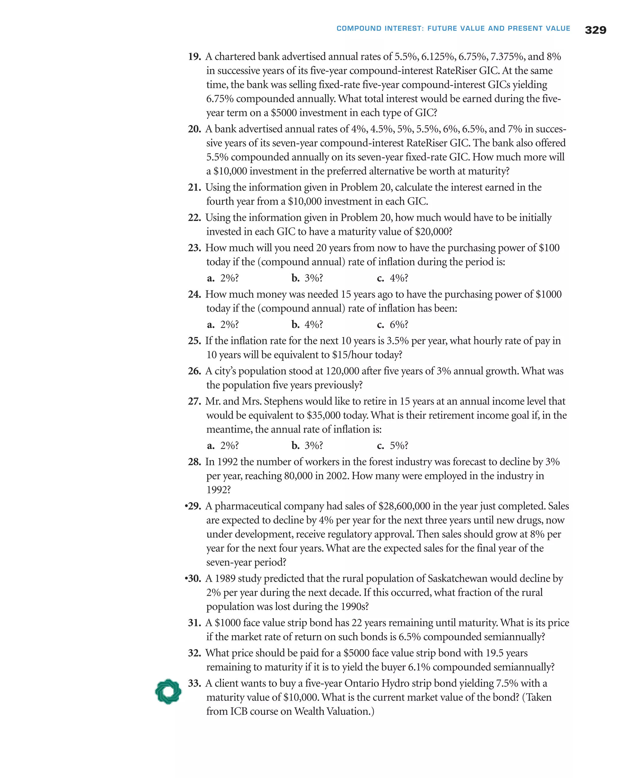 19. A chartered bank advertised annual rates of 5.5%, 6.125%, 6.75%, 7.375%, and 8%
in successive years of its five-year compound-interest RateRiser GIC.At the same
time, the bank was selling fixed-rate five-year compound-interest GICs yielding
6.75% compounded annually.What total interest would be earned during the five-
year term on a $5000 investment in each type of GIC?
20. A bank advertised annual rates of 4%, 4.5%, 5%, 5.5%, 6%, 6.5%, and 7% in succes-
sive years of its seven-year compound-interest RateRiser GIC. The bank also offered
5.5% compounded annually on its seven-year fixed-rate GIC. How much more will
a $10,000 investment in the preferred alternative be worth at maturity?
21. Using the information given in Problem 20, calculate the interest earned in the
fourth year from a $10,000 investment in each GIC.
22. Using the information given in Problem 20, how much would have to be initially
invested in each GIC to have a maturity value of $20,000?
23. How much will you need 20 years from now to have the purchasing power of $100
today if the (compound annual) rate of inflation during the period is:
a. 2%? b. 3%? c. 4%?
24. How much money was needed 15 years ago to have the purchasing power of $1000
today if the (compound annual) rate of inflation has been:
a. 2%? b. 4%? c. 6%?
25. If the inflation rate for the next 10 years is 3.5% per year, what hourly rate of pay in
10 years will be equivalent to $15/hour today?
26. A city’s population stood at 120,000 after five years of 3% annual growth.What was
the population five years previously?
27. Mr. and Mrs. Stephens would like to retire in 15 years at an annual income level that
would be equivalent to $35,000 today.What is their retirement income goal if, in the
meantime, the annual rate of inflation is:
a. 2%? b. 3%? c. 5%?
28. In 1992 the number of workers in the forest industry was forecast to decline by 3%
per year, reaching 80,000 in 2002. How many were employed in the industry in
1992?
•29. A pharmaceutical company had sales of $28,600,000 in the year just completed. Sales
are expected to decline by 4% per year for the next three years until new drugs, now
under development, receive regulatory approval. Then sales should grow at 8% per
year for the next four years.What are the expected sales for the final year of the
seven-year period?
•30. A 1989 study predicted that the rural population of Saskatchewan would decline by
2% per year during the next decade. If this occurred, what fraction of the rural
population was lost during the 1990s?
31. A $1000 face value strip bond has 22 years remaining until maturity.What is its price
if the market rate of return on such bonds is 6.5% compounded semiannually?
32. What price should be paid for a $5000 face value strip bond with 19.5 years
remaining to maturity if it is to yield the buyer 6.1% compounded semiannually?
33. A client wants to buy a five-year Ontario Hydro strip bond yielding 7.5% with a
maturity value of $10,000.What is the current market value of the bond? (Taken
from ICB course on Wealth Valuation.)
329COMPOUND INTEREST: FUTURE VALUE AND PRESENT VALUE
 