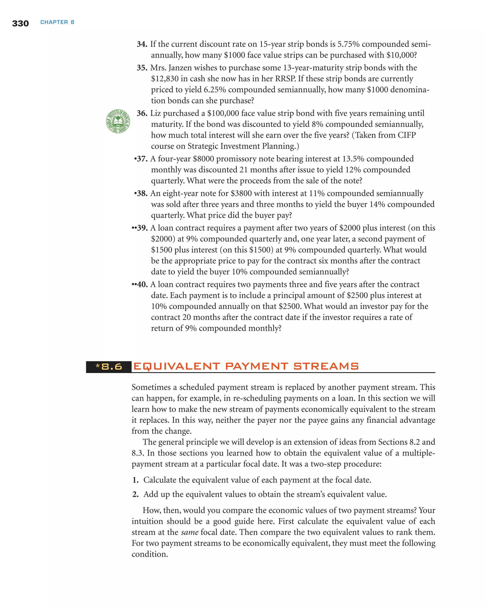 34. If the current discount rate on 15-year strip bonds is 5.75% compounded semi-
annually, how many $1000 face value strips can be purchased with $10,000?
35. Mrs. Janzen wishes to purchase some 13-year-maturity strip bonds with the
$12,830 in cash she now has in her RRSP. If these strip bonds are currently
priced to yield 6.25% compounded semiannually, how many $1000 denomina-
tion bonds can she purchase?
36. Liz purchased a $100,000 face value strip bond with five years remaining until
maturity. If the bond was discounted to yield 8% compounded semiannually,
how much total interest will she earn over the five years? (Taken from CIFP
course on Strategic Investment Planning.)
•37. A four-year $8000 promissory note bearing interest at 13.5% compounded
monthly was discounted 21 months after issue to yield 12% compounded
quarterly. What were the proceeds from the sale of the note?
•38. An eight-year note for $3800 with interest at 11% compounded semiannually
was sold after three years and three months to yield the buyer 14% compounded
quarterly. What price did the buyer pay?
••39. A loan contract requires a payment after two years of $2000 plus interest (on this
$2000) at 9% compounded quarterly and, one year later, a second payment of
$1500 plus interest (on this $1500) at 9% compounded quarterly. What would
be the appropriate price to pay for the contract six months after the contract
date to yield the buyer 10% compounded semiannually?
••40. A loan contract requires two payments three and five years after the contract
date. Each payment is to include a principal amount of $2500 plus interest at
10% compounded annually on that $2500. What would an investor pay for the
contract 20 months after the contract date if the investor requires a rate of
return of 9% compounded monthly?
*8.6 EQUIVALENT PAYMENT STREAMS
Sometimes a scheduled payment stream is replaced by another payment stream. This
can happen, for example, in re-scheduling payments on a loan. In this section we will
learn how to make the new stream of payments economically equivalent to the stream
it replaces. In this way, neither the payer nor the payee gains any financial advantage
from the change.
The general principle we will develop is an extension of ideas from Sections 8.2 and
8.3. In those sections you learned how to obtain the equivalent value of a multiple-
payment stream at a particular focal date. It was a two-step procedure:
1. Calculate the equivalent value of each payment at the focal date.
2. Add up the equivalent values to obtain the stream’s equivalent value.
How, then, would you compare the economic values of two payment streams? Your
intuition should be a good guide here. First calculate the equivalent value of each
stream at the same focal date. Then compare the two equivalent values to rank them.
For two payment streams to be economically equivalent, they must meet the following
condition.
330 CHAPTER 8
 