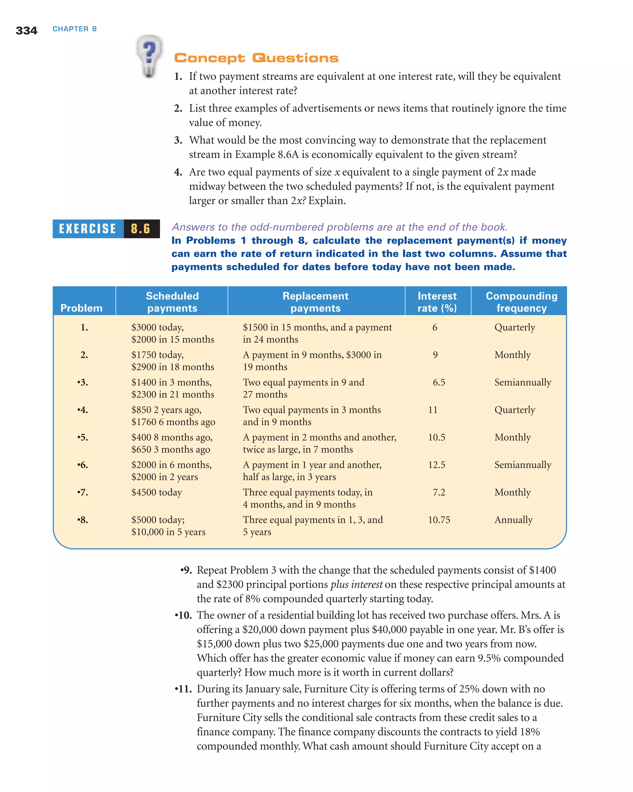 Concept Questions
1. If two payment streams are equivalent at one interest rate, will they be equivalent
at another interest rate?
2. List three examples of advertisements or news items that routinely ignore the time
value of money.
3. What would be the most convincing way to demonstrate that the replacement
stream in Example 8.6A is economically equivalent to the given stream?
4. Are two equal payments of size x equivalent to a single payment of 2x made
midway between the two scheduled payments? If not, is the equivalent payment
larger or smaller than 2x? Explain.
EXERCISE 8.6 Answers to the odd-numbered problems are at the end of the book.
In Problems 1 through 8, calculate the replacement payment(s) if money
can earn the rate of return indicated in the last two columns. Assume that
payments scheduled for dates before today have not been made.
334 CHAPTER 8
Scheduled Replacement Interest Compounding
Problem payments payments rate (%) frequency
1. $3000 today, $1500 in 15 months, and a payment 6 Quarterly
$2000 in 15 months in 24 months
2. $1750 today, A payment in 9 months, $3000 in 9 Monthly
$2900 in 18 months 19 months
•3. $1400 in 3 months, Two equal payments in 9 and 6.5 Semiannually
$2300 in 21 months 27 months
•4. $850 2 years ago, Two equal payments in 3 months 11 Quarterly
$1760 6 months ago and in 9 months
•5. $400 8 months ago, A payment in 2 months and another, 10.5 Monthly
$650 3 months ago twice as large, in 7 months
•6. $2000 in 6 months, A payment in 1 year and another, 12.5 Semiannually
$2000 in 2 years half as large, in 3 years
•7. $4500 today Three equal payments today, in 7.2 Monthly
4 months, and in 9 months
•8. $5000 today; Three equal payments in 1, 3, and 10.75 Annually
$10,000 in 5 years 5 years
•9. Repeat Problem 3 with the change that the scheduled payments consist of $1400
and $2300 principal portions plus interest on these respective principal amounts at
the rate of 8% compounded quarterly starting today.
•10. The owner of a residential building lot has received two purchase offers. Mrs. A is
offering a $20,000 down payment plus $40,000 payable in one year. Mr. B’s offer is
$15,000 down plus two $25,000 payments due one and two years from now.
Which offer has the greater economic value if money can earn 9.5% compounded
quarterly? How much more is it worth in current dollars?
•11. During its January sale, Furniture City is offering terms of 25% down with no
further payments and no interest charges for six months, when the balance is due.
Furniture City sells the conditional sale contracts from these credit sales to a
finance company. The finance company discounts the contracts to yield 18%
compounded monthly. What cash amount should Furniture City accept on a
 