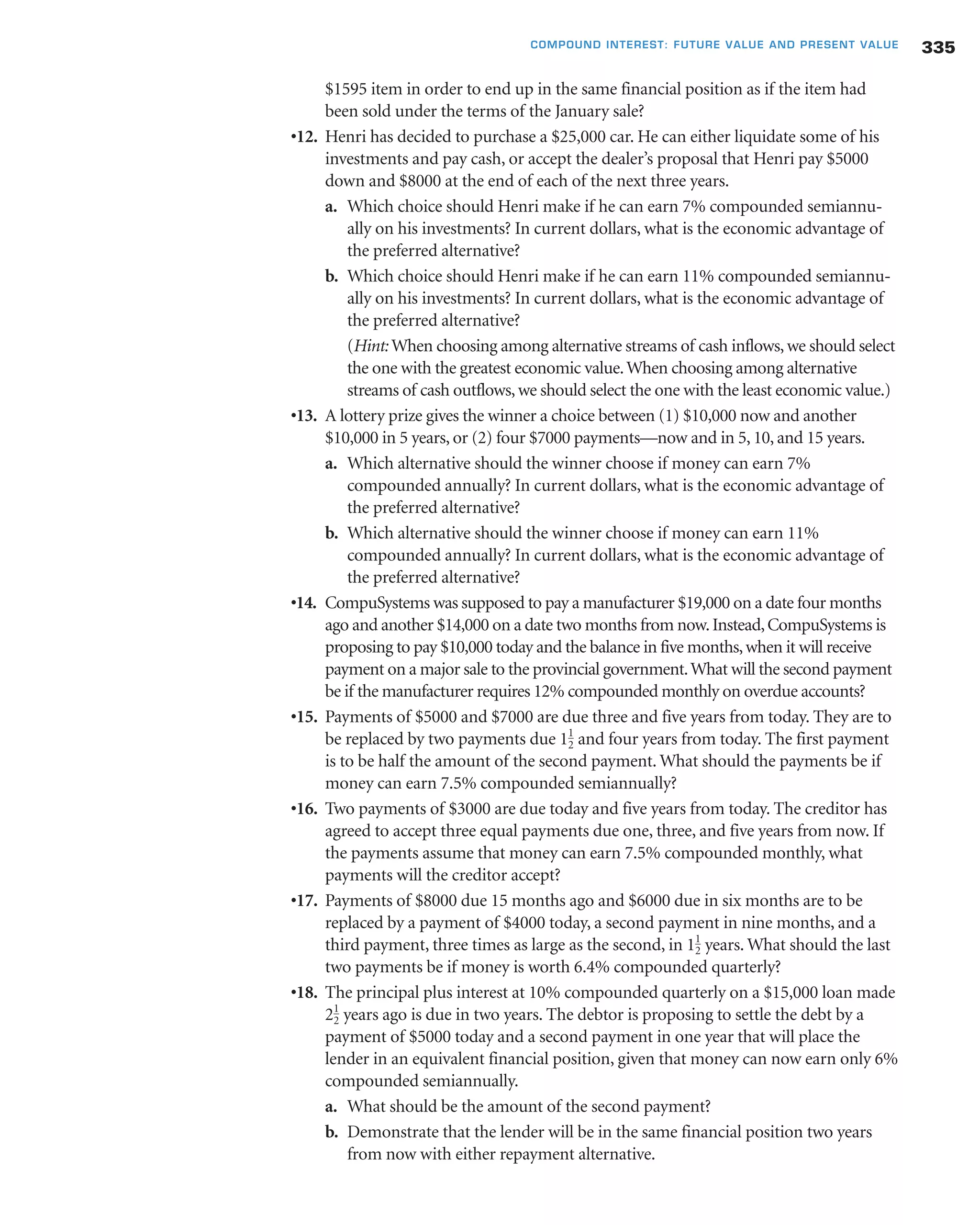 $1595 item in order to end up in the same financial position as if the item had
been sold under the terms of the January sale?
•12. Henri has decided to purchase a $25,000 car. He can either liquidate some of his
investments and pay cash, or accept the dealer’s proposal that Henri pay $5000
down and $8000 at the end of each of the next three years.
a. Which choice should Henri make if he can earn 7% compounded semiannu-
ally on his investments? In current dollars, what is the economic advantage of
the preferred alternative?
b. Which choice should Henri make if he can earn 11% compounded semiannu-
ally on his investments? In current dollars, what is the economic advantage of
the preferred alternative?
(Hint: When choosing among alternative streams of cash inflows, we should select
the one with the greatest economic value.When choosing among alternative
streams of cash outflows, we should select the one with the least economic value.)
•13. A lottery prize gives the winner a choice between (1) $10,000 now and another
$10,000 in 5 years, or (2) four $7000 payments—now and in 5, 10, and 15 years.
a. Which alternative should the winner choose if money can earn 7%
compounded annually? In current dollars, what is the economic advantage of
the preferred alternative?
b. Which alternative should the winner choose if money can earn 11%
compounded annually? In current dollars, what is the economic advantage of
the preferred alternative?
•14. CompuSystems was supposed to pay a manufacturer $19,000 on a date four months
ago and another $14,000 on a date two months from now.Instead,CompuSystems is
proposing to pay $10,000 today and the balance in five months,when it will receive
payment on a major sale to the provincial government.What will the second payment
be if the manufacturer requires 12% compounded monthly on overdue accounts?
•15. Payments of $5000 and $7000 are due three and five years from today. They are to
be replaced by two payments due and four years from today. The first payment
is to be half the amount of the second payment. What should the payments be if
money can earn 7.5% compounded semiannually?
•16. Two payments of $3000 are due today and five years from today. The creditor has
agreed to accept three equal payments due one, three, and five years from now. If
the payments assume that money can earn 7.5% compounded monthly, what
payments will the creditor accept?
•17. Payments of $8000 due 15 months ago and $6000 due in six months are to be
replaced by a payment of $4000 today, a second payment in nine months, and a
third payment, three times as large as the second, in years. What should the last
two payments be if money is worth 6.4% compounded quarterly?
•18. The principal plus interest at 10% compounded quarterly on a $15,000 loan made
years ago is due in two years. The debtor is proposing to settle the debt by a
payment of $5000 today and a second payment in one year that will place the
lender in an equivalent financial position, given that money can now earn only 6%
compounded semiannually.
a. What should be the amount of the second payment?
b. Demonstrate that the lender will be in the same financial position two years
from now with either repayment alternative.
21
2
11
2
11
2
335COMPOUND INTEREST: FUTURE VALUE AND PRESENT VALUE
 