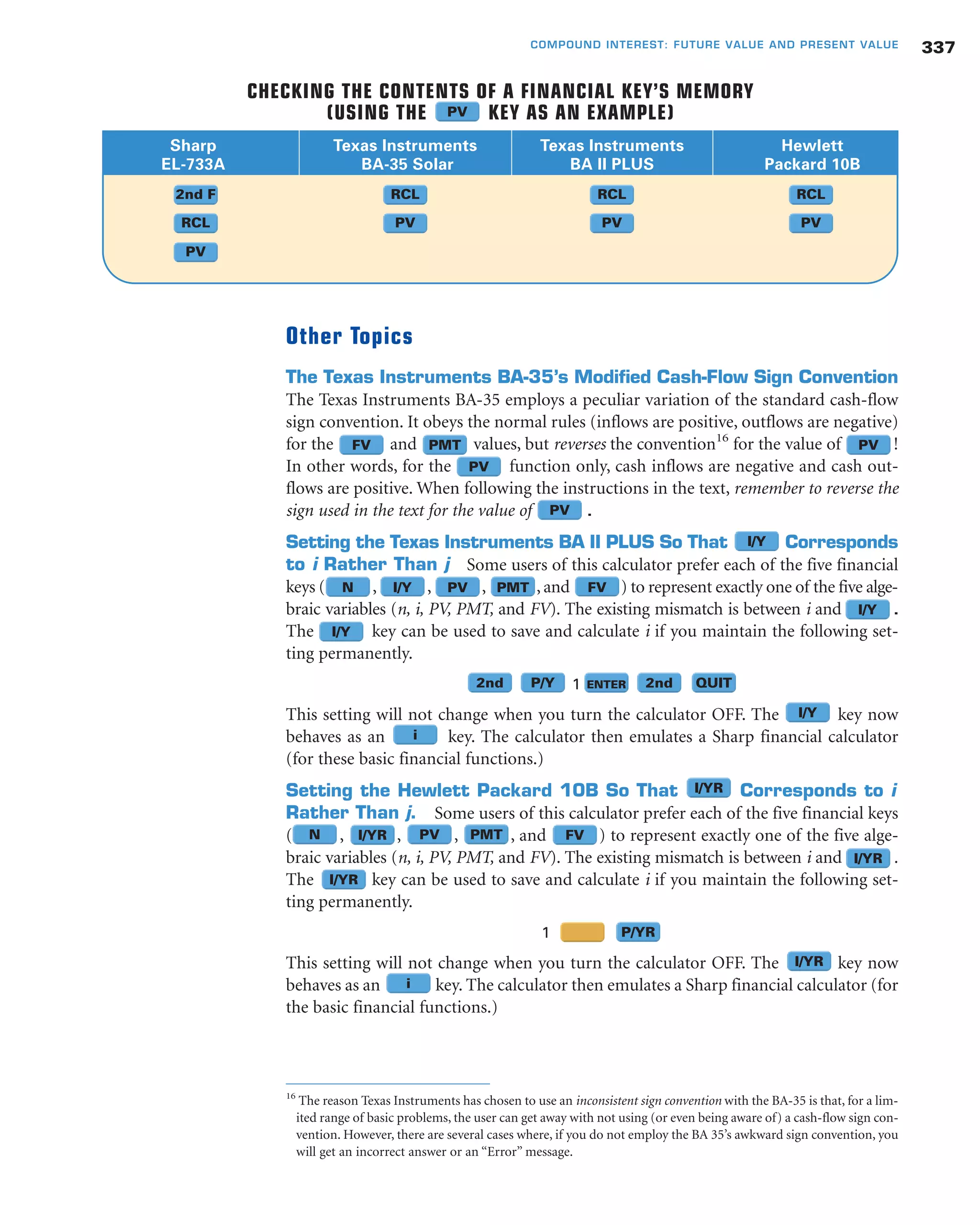 Other Topics
The Texas Instruments BA-35’s Modified Cash-Flow Sign Convention
The Texas Instruments BA-35 employs a peculiar variation of the standard cash-flow
sign convention. It obeys the normal rules (inflows are positive, outflows are negative)
for the and values, but reverses the convention16
for the value of !
In other words, for the function only, cash inflows are negative and cash out-
flows are positive. When following the instructions in the text, remember to reverse the
sign used in the text for the value of .
Setting the Texas Instruments BA II PLUS So That Corresponds
to i Rather Than j Some users of this calculator prefer each of the five financial
keys ( , , , , and ) to represent exactly one of the five alge-
braic variables (n, i, PV, PMT, and FV). The existing mismatch is between i and .
The key can be used to save and calculate i if you maintain the following set-
ting permanently.
1
This setting will not change when you turn the calculator OFF. The key now
behaves as an key. The calculator then emulates a Sharp financial calculator
(for these basic financial functions.)
Setting the Hewlett Packard 10B So That Corresponds to i
Rather Than j. Some users of this calculator prefer each of the five financial keys
( , , , , and ) to represent exactly one of the five alge-
braic variables (n, i, PV, PMT, and FV). The existing mismatch is between i and .
The key can be used to save and calculate i if you maintain the following set-
ting permanently.
1
This setting will not change when you turn the calculator OFF. The key now
behaves as an key. The calculator then emulates a Sharp financial calculator (for
the basic financial functions.)
337COMPOUND INTEREST: FUTURE VALUE AND PRESENT VALUE
Sharp Texas Instruments Texas Instruments Hewlett
EL-733A BA-35 Solar BA II PLUS Packard 10B
CHECKING THE CONTENTS OF A FINANCIAL KEY’S MEMORY
(USING THE KEY AS AN EXAMPLE)
2nd F
RCL
PV
RCL
PV
RCL
PV
RCL
PV
FV
FV
FV
PMT
PMT
PMT
PV
PV
PV
PV
N
N
I/Y
I/YR
I/YR
I/YR
i
i
I/YR
I/Y
I/Y
2nd 2nd QUITP/Y
P/YR
ENTER
PV
16
The reason Texas Instruments has chosen to use an inconsistent sign convention with the BA-35 is that, for a lim-
ited range of basic problems, the user can get away with not using (or even being aware of) a cash-flow sign con-
vention. However, there are several cases where, if you do not employ the BA 35’s awkward sign convention, you
will get an incorrect answer or an “Error” message.
PV
I/Y
I/YR
I/Y
 