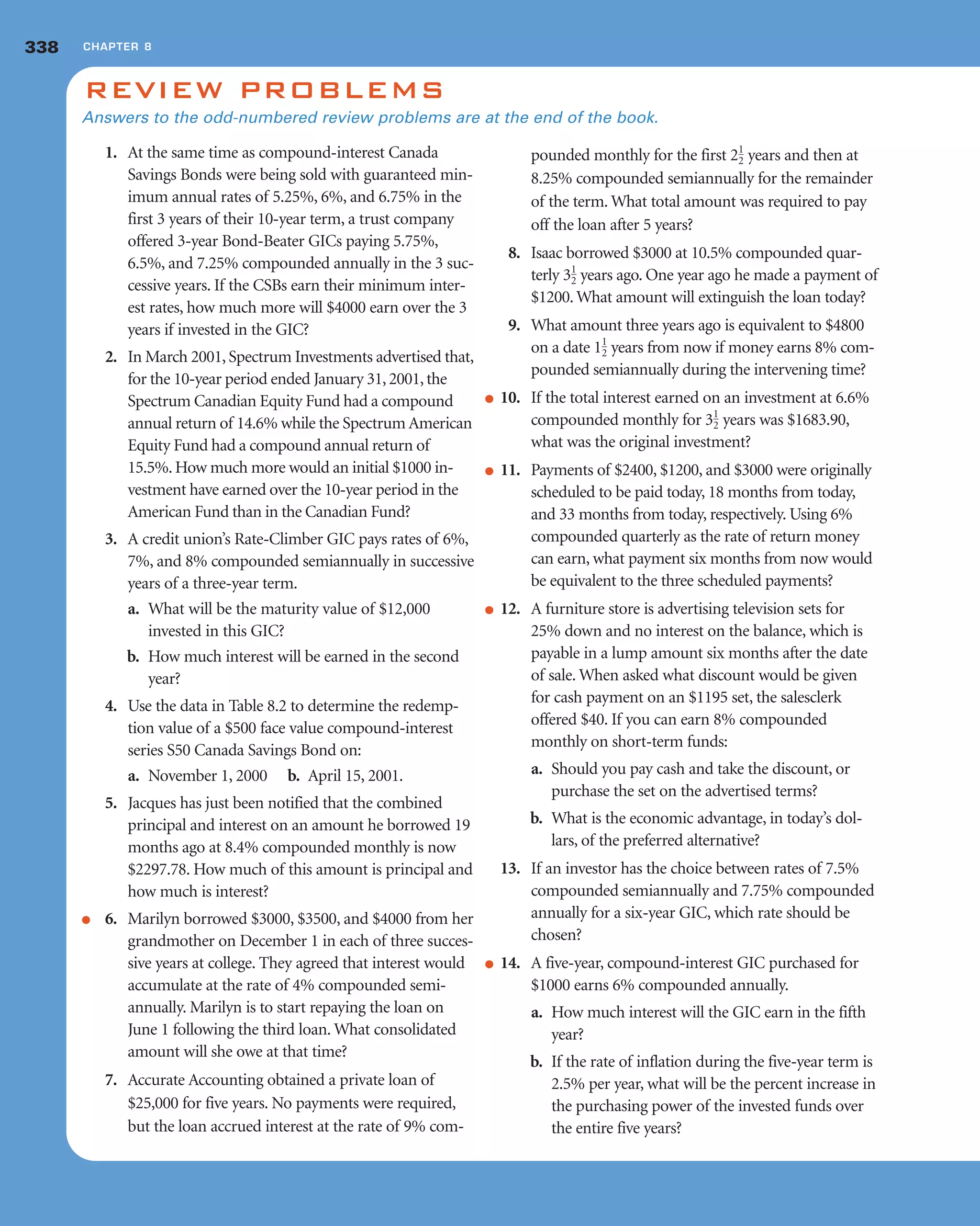 1. At the same time as compound-interest Canada
Savings Bonds were being sold with guaranteed min-
imum annual rates of 5.25%, 6%, and 6.75% in the
first 3 years of their 10-year term, a trust company
offered 3-year Bond-Beater GICs paying 5.75%,
6.5%, and 7.25% compounded annually in the 3 suc-
cessive years. If the CSBs earn their minimum inter-
est rates, how much more will $4000 earn over the 3
years if invested in the GIC?
2. In March 2001, Spectrum Investments advertised that,
for the 10-year period ended January 31, 2001, the
Spectrum Canadian Equity Fund had a compound
annual return of 14.6% while the Spectrum American
Equity Fund had a compound annual return of
15.5%. How much more would an initial $1000 in-
vestment have earned over the 10-year period in the
American Fund than in the Canadian Fund?
3. A credit union’s Rate-Climber GIC pays rates of 6%,
7%, and 8% compounded semiannually in successive
years of a three-year term.
a. What will be the maturity value of $12,000
invested in this GIC?
b. How much interest will be earned in the second
year?
4. Use the data in Table 8.2 to determine the redemp-
tion value of a $500 face value compound-interest
series S50 Canada Savings Bond on:
a. November 1, 2000 b. April 15, 2001.
5. Jacques has just been notified that the combined
principal and interest on an amount he borrowed 19
months ago at 8.4% compounded monthly is now
$2297.78. How much of this amount is principal and
how much is interest?
● 6. Marilyn borrowed $3000, $3500, and $4000 from her
grandmother on December 1 in each of three succes-
sive years at college. They agreed that interest would
accumulate at the rate of 4% compounded semi-
annually. Marilyn is to start repaying the loan on
June 1 following the third loan. What consolidated
amount will she owe at that time?
7. Accurate Accounting obtained a private loan of
$25,000 for five years. No payments were required,
but the loan accrued interest at the rate of 9% com-
pounded monthly for the first years and then at
8.25% compounded semiannually for the remainder
of the term. What total amount was required to pay
off the loan after 5 years?
8. Isaac borrowed $3000 at 10.5% compounded quar-
terly years ago. One year ago he made a payment of
$1200. What amount will extinguish the loan today?
9. What amount three years ago is equivalent to $4800
on a date years from now if money earns 8% com-
pounded semiannually during the intervening time?
● 10. If the total interest earned on an investment at 6.6%
compounded monthly for years was $1683.90,
what was the original investment?
● 11. Payments of $2400, $1200, and $3000 were originally
scheduled to be paid today, 18 months from today,
and 33 months from today, respectively. Using 6%
compounded quarterly as the rate of return money
can earn, what payment six months from now would
be equivalent to the three scheduled payments?
● 12. A furniture store is advertising television sets for
25% down and no interest on the balance, which is
payable in a lump amount six months after the date
of sale. When asked what discount would be given
for cash payment on an $1195 set, the salesclerk
offered $40. If you can earn 8% compounded
monthly on short-term funds:
a. Should you pay cash and take the discount, or
purchase the set on the advertised terms?
b. What is the economic advantage, in today’s dol-
lars, of the preferred alternative?
13. If an investor has the choice between rates of 7.5%
compounded semiannually and 7.75% compounded
annually for a six-year GIC, which rate should be
chosen?
● 14. A five-year, compound-interest GIC purchased for
$1000 earns 6% compounded annually.
a. How much interest will the GIC earn in the fifth
year?
b. If the rate of inflation during the five-year term is
2.5% per year, what will be the percent increase in
the purchasing power of the invested funds over
the entire five years?
31
2
11
2
31
2
21
2
REVIEW PROBLEMS
Answers to the odd-numbered review problems are at the end of the book.
338 CHAPTER 8
 