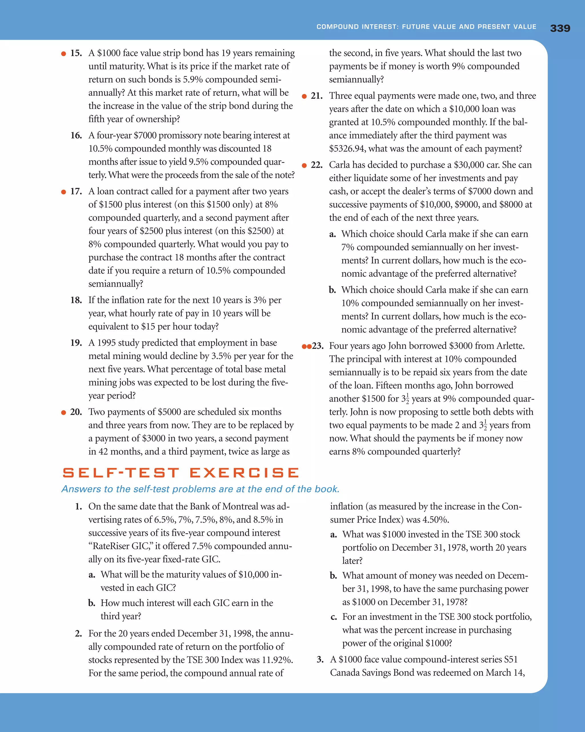 ● 15. A $1000 face value strip bond has 19 years remaining
until maturity. What is its price if the market rate of
return on such bonds is 5.9% compounded semi-
annually? At this market rate of return, what will be
the increase in the value of the strip bond during the
fifth year of ownership?
16. A four-year $7000 promissory note bearing interest at
10.5% compounded monthly was discounted 18
months after issue to yield 9.5% compounded quar-
terly.What were the proceeds from the sale of the note?
● 17. A loan contract called for a payment after two years
of $1500 plus interest (on this $1500 only) at 8%
compounded quarterly, and a second payment after
four years of $2500 plus interest (on this $2500) at
8% compounded quarterly. What would you pay to
purchase the contract 18 months after the contract
date if you require a return of 10.5% compounded
semiannually?
18. If the inflation rate for the next 10 years is 3% per
year, what hourly rate of pay in 10 years will be
equivalent to $15 per hour today?
19. A 1995 study predicted that employment in base
metal mining would decline by 3.5% per year for the
next five years. What percentage of total base metal
mining jobs was expected to be lost during the five-
year period?
● 20. Two payments of $5000 are scheduled six months
and three years from now. They are to be replaced by
a payment of $3000 in two years, a second payment
in 42 months, and a third payment, twice as large as
the second, in five years. What should the last two
payments be if money is worth 9% compounded
semiannually?
● 21. Three equal payments were made one, two, and three
years after the date on which a $10,000 loan was
granted at 10.5% compounded monthly. If the bal-
ance immediately after the third payment was
$5326.94, what was the amount of each payment?
● 22. Carla has decided to purchase a $30,000 car. She can
either liquidate some of her investments and pay
cash, or accept the dealer’s terms of $7000 down and
successive payments of $10,000, $9000, and $8000 at
the end of each of the next three years.
a. Which choice should Carla make if she can earn
7% compounded semiannually on her invest-
ments? In current dollars, how much is the eco-
nomic advantage of the preferred alternative?
b. Which choice should Carla make if she can earn
10% compounded semiannually on her invest-
ments? In current dollars, how much is the eco-
nomic advantage of the preferred alternative?
●●23. Four years ago John borrowed $3000 from Arlette.
The principal with interest at 10% compounded
semiannually is to be repaid six years from the date
of the loan. Fifteen months ago, John borrowed
another $1500 for years at 9% compounded quar-
terly. John is now proposing to settle both debts with
two equal payments to be made 2 and years from
now. What should the payments be if money now
earns 8% compounded quarterly?
31
2
31
2
339COMPOUND INTEREST: FUTURE VALUE AND PRESENT VALUE
SELF-TEST EXERCISE
Answers to the self-test problems are at the end of the book.
1. On the same date that the Bank of Montreal was ad-
vertising rates of 6.5%, 7%, 7.5%, 8%, and 8.5% in
successive years of its five-year compound interest
“RateRiser GIC,”it offered 7.5% compounded annu-
ally on its five-year fixed-rate GIC.
a. What will be the maturity values of $10,000 in-
vested in each GIC?
b. How much interest will each GIC earn in the
third year?
2. For the 20 years ended December 31, 1998, the annu-
ally compounded rate of return on the portfolio of
stocks represented by the TSE 300 Index was 11.92%.
For the same period, the compound annual rate of
inflation (as measured by the increase in the Con-
sumer Price Index) was 4.50%.
a. What was $1000 invested in the TSE 300 stock
portfolio on December 31, 1978, worth 20 years
later?
b. What amount of money was needed on Decem-
ber 31, 1998, to have the same purchasing power
as $1000 on December 31, 1978?
c. For an investment in the TSE 300 stock portfolio,
what was the percent increase in purchasing
power of the original $1000?
3. A $1000 face value compound-interest series S51
Canada Savings Bond was redeemed on March 14,
 