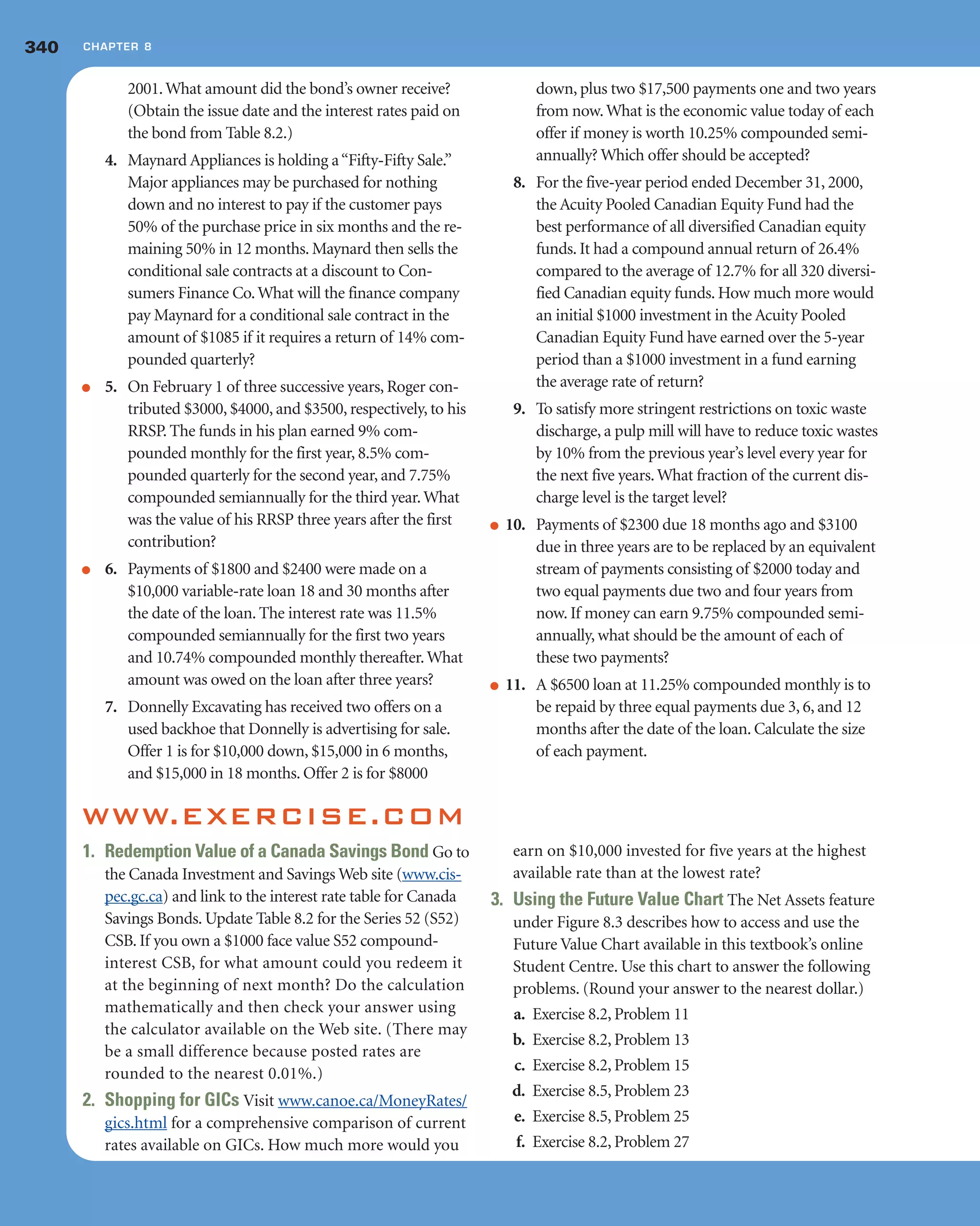 2001.What amount did the bond’s owner receive?
(Obtain the issue date and the interest rates paid on
the bond from Table 8.2.)
4. Maynard Appliances is holding a“Fifty-Fifty Sale.”
Major appliances may be purchased for nothing
down and no interest to pay if the customer pays
50% of the purchase price in six months and the re-
maining 50% in 12 months. Maynard then sells the
conditional sale contracts at a discount to Con-
sumers Finance Co.What will the finance company
pay Maynard for a conditional sale contract in the
amount of $1085 if it requires a return of 14% com-
pounded quarterly?
● 5. On February 1 of three successive years, Roger con-
tributed $3000, $4000, and $3500, respectively, to his
RRSP. The funds in his plan earned 9% com-
pounded monthly for the first year, 8.5% com-
pounded quarterly for the second year, and 7.75%
compounded semiannually for the third year.What
was the value of his RRSP three years after the first
contribution?
● 6. Payments of $1800 and $2400 were made on a
$10,000 variable-rate loan 18 and 30 months after
the date of the loan. The interest rate was 11.5%
compounded semiannually for the first two years
and 10.74% compounded monthly thereafter.What
amount was owed on the loan after three years?
7. Donnelly Excavating has received two offers on a
used backhoe that Donnelly is advertising for sale.
Offer 1 is for $10,000 down, $15,000 in 6 months,
and $15,000 in 18 months. Offer 2 is for $8000
down, plus two $17,500 payments one and two years
from now.What is the economic value today of each
offer if money is worth 10.25% compounded semi-
annually? Which offer should be accepted?
8. For the five-year period ended December 31, 2000,
the Acuity Pooled Canadian Equity Fund had the
best performance of all diversified Canadian equity
funds. It had a compound annual return of 26.4%
compared to the average of 12.7% for all 320 diversi-
fied Canadian equity funds. How much more would
an initial $1000 investment in the Acuity Pooled
Canadian Equity Fund have earned over the 5-year
period than a $1000 investment in a fund earning
the average rate of return?
9. To satisfy more stringent restrictions on toxic waste
discharge, a pulp mill will have to reduce toxic wastes
by 10% from the previous year’s level every year for
the next five years.What fraction of the current dis-
charge level is the target level?
● 10. Payments of $2300 due 18 months ago and $3100
due in three years are to be replaced by an equivalent
stream of payments consisting of $2000 today and
two equal payments due two and four years from
now. If money can earn 9.75% compounded semi-
annually, what should be the amount of each of
these two payments?
● 11. A $6500 loan at 11.25% compounded monthly is to
be repaid by three equal payments due 3, 6, and 12
months after the date of the loan. Calculate the size
of each payment.
340 CHAPTER 8
WWW.EXERCISE.COM
1. Redemption Value of a Canada Savings Bond Go to
the Canada Investment and Savings Web site (www.cis-
pec.gc.ca) and link to the interest rate table for Canada
Savings Bonds. Update Table 8.2 for the Series 52 (S52)
CSB. If you own a $1000 face value S52 compound-
interest CSB, for what amount could you redeem it
at the beginning of next month? Do the calculation
mathematically and then check your answer using
the calculator available on the Web site. (There may
be a small difference because posted rates are
rounded to the nearest 0.01%.)
2. Shopping for GICs Visit www.canoe.ca/MoneyRates/
gics.html for a comprehensive comparison of current
rates available on GICs. How much more would you
earn on $10,000 invested for five years at the highest
available rate than at the lowest rate?
3. Using the Future Value Chart The Net Assets feature
under Figure 8.3 describes how to access and use the
Future Value Chart available in this textbook’s online
Student Centre. Use this chart to answer the following
problems. (Round your answer to the nearest dollar.)
a. Exercise 8.2, Problem 11
b. Exercise 8.2, Problem 13
c. Exercise 8.2, Problem 15
d. Exercise 8.5, Problem 23
e. Exercise 8.5, Problem 25
f. Exercise 8.2, Problem 27
 