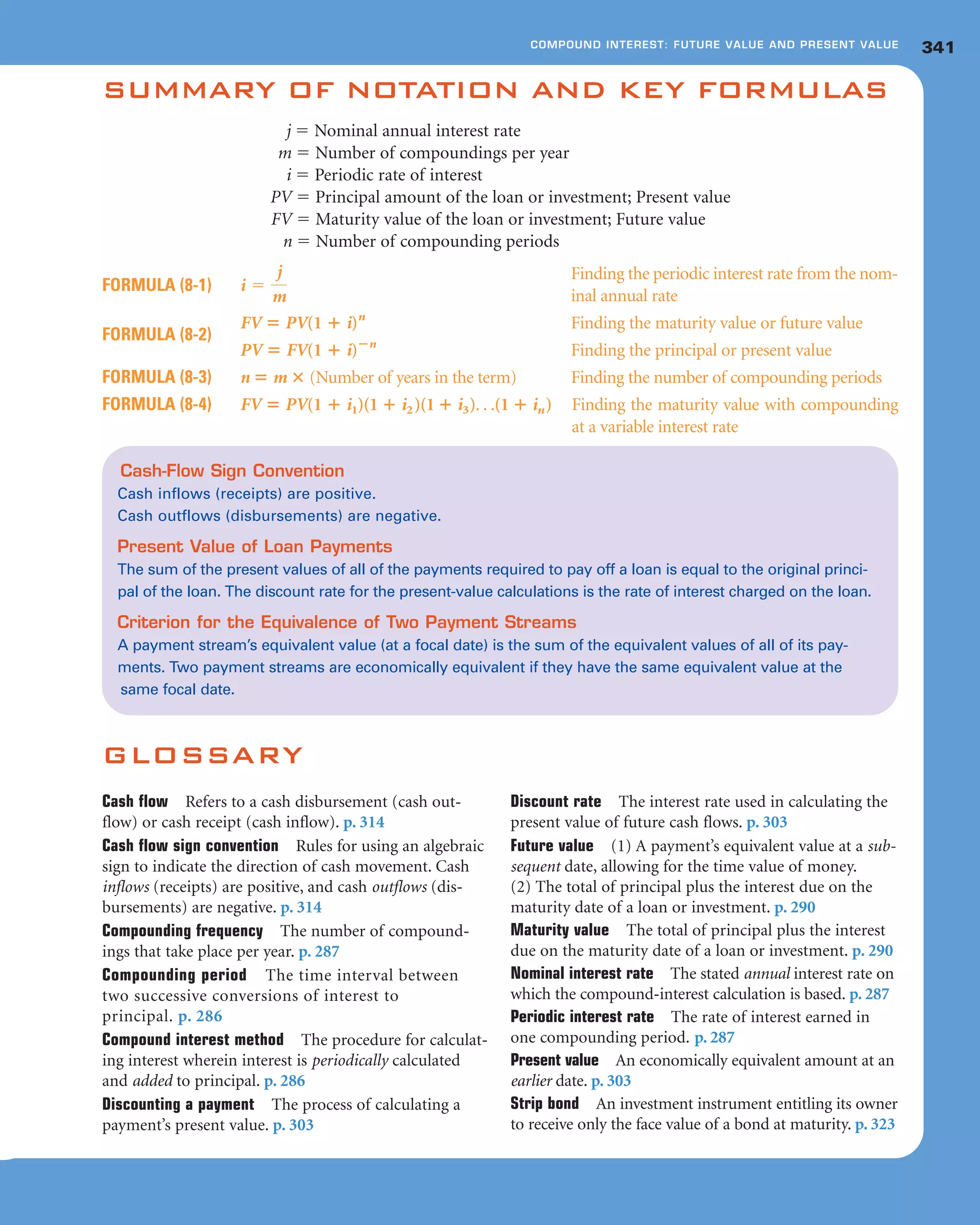 341COMPOUND INTEREST: FUTURE VALUE AND PRESENT VALUE
SUMMARY OF NOTATION AND KEY FORMULAS
j ϭ Nominal annual interest rate
m ϭ Number of compoundings per year
i ϭ Periodic rate of interest
PV ϭ Principal amount of the loan or investment; Present value
FV ϭ Maturity value of the loan or investment; Future value
n ϭ Number of compounding periods
FORMULA (8-1)
Finding the periodic interest rate from the nom-
inal annual rate
FV ‫؍‬ PV(1 ؉ i)n
Finding the maturity value or future value
FORMULA (8-2)
PV ‫؍‬ FV(1 ؉ i)؊n
Finding the principal or present value
FORMULA (8-3) n ‫؍‬ m ؋ (Number of years in the term) Finding the number of compounding periods
FORMULA (8-4) FV ‫؍‬ PV(1 ؉ i1)(1 ؉ i2)(1 ؉ i3). . .(1 ؉ in) Finding the maturity value with compounding
at a variable interest rate
i ϭ
j
m
GLOSSARY
Cash flow Refers to a cash disbursement (cash out-
flow) or cash receipt (cash inflow). p. 314
Cash flow sign convention Rules for using an algebraic
sign to indicate the direction of cash movement. Cash
inflows (receipts) are positive, and cash outflows (dis-
bursements) are negative. p. 314
Compounding frequency The number of compound-
ings that take place per year. p. 287
Compounding period The time interval between
two successive conversions of interest to
principal. p. 286
Compound interest method The procedure for calculat-
ing interest wherein interest is periodically calculated
and added to principal. p. 286
Discounting a payment The process of calculating a
payment’s present value. p. 303
Discount rate The interest rate used in calculating the
present value of future cash flows. p. 303
Future value (1) A payment’s equivalent value at a sub-
sequent date, allowing for the time value of money.
(2) The total of principal plus the interest due on the
maturity date of a loan or investment. p. 290
Maturity value The total of principal plus the interest
due on the maturity date of a loan or investment. p. 290
Nominal interest rate The stated annual interest rate on
which the compound-interest calculation is based. p. 287
Periodic interest rate The rate of interest earned in
one compounding period. p. 287
Present value An economically equivalent amount at an
earlier date. p. 303
Strip bond An investment instrument entitling its owner
to receive only the face value of a bond at maturity. p. 323
Cash-Flow Sign Convention
Cash inflows (receipts) are positive.
Cash outflows (disbursements) are negative.
Present Value of Loan Payments
The sum of the present values of all of the payments required to pay off a loan is equal to the original princi-
pal of the loan. The discount rate for the present-value calculations is the rate of interest charged on the loan.
Criterion for the Equivalence of Two Payment Streams
A payment stream’s equivalent value (at a focal date) is the sum of the equivalent values of all of its pay-
ments. Two payment streams are economically equivalent if they have the same equivalent value at the
same focal date.
 