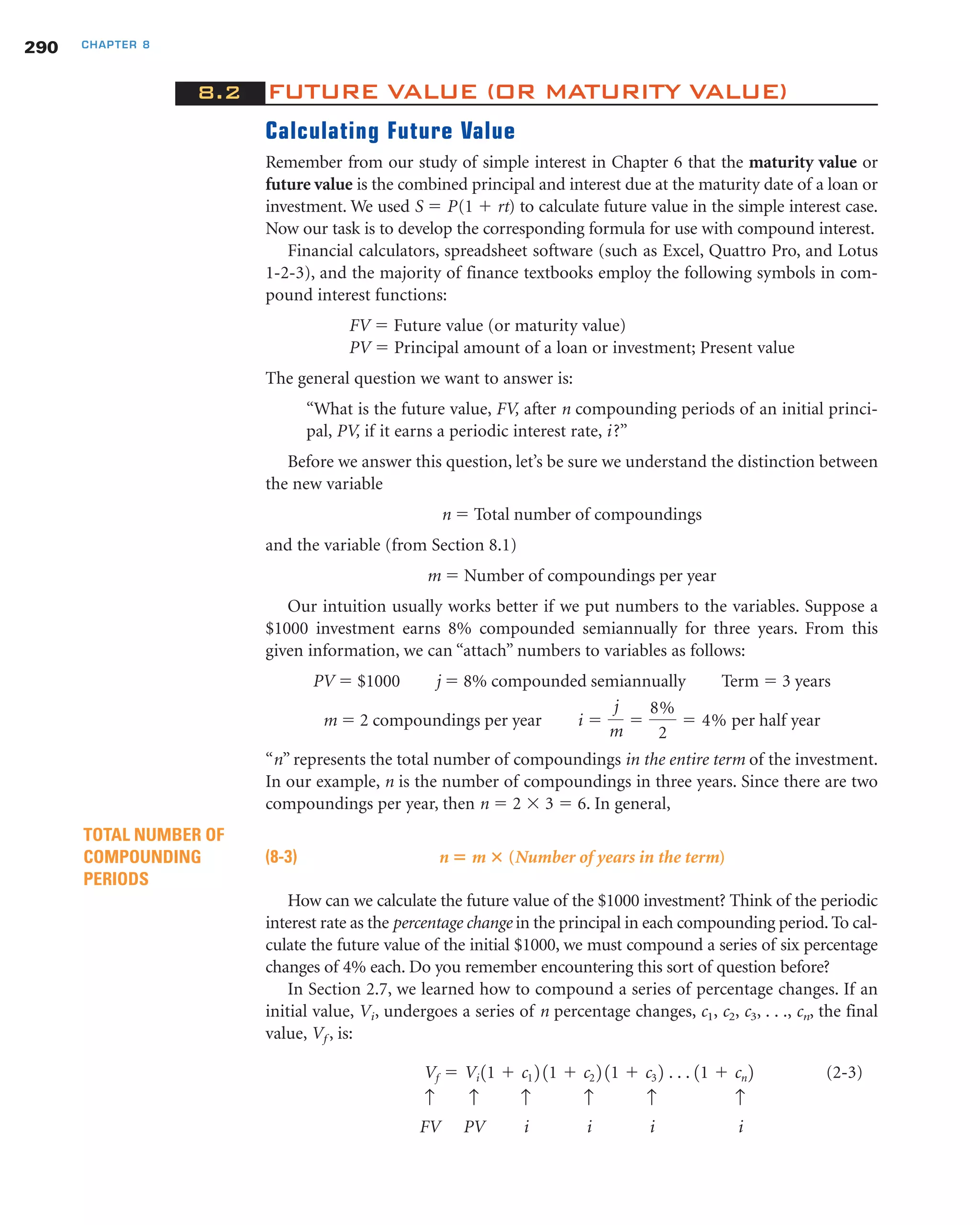 8.2 FUTURE VALUE (OR MATURITY VALUE)
Calculating Future Value
Remember from our study of simple interest in Chapter 6 that the maturity value or
future value is the combined principal and interest due at the maturity date of a loan or
investment. We used S ϭ P(1 ϩ rt) to calculate future value in the simple interest case.
Now our task is to develop the corresponding formula for use with compound interest.
Financial calculators, spreadsheet software (such as Excel, Quattro Pro, and Lotus
1-2-3), and the majority of finance textbooks employ the following symbols in com-
pound interest functions:
FV ϭ Future value (or maturity value)
PV ϭ Principal amount of a loan or investment; Present value
The general question we want to answer is:
“What is the future value, FV, after n compounding periods of an initial princi-
pal, PV, if it earns a periodic interest rate, i?”
Before we answer this question, let’s be sure we understand the distinction between
the new variable
n ϭ Total number of compoundings
and the variable (from Section 8.1)
m ϭ Number of compoundings per year
Our intuition usually works better if we put numbers to the variables. Suppose a
$1000 investment earns 8% compounded semiannually for three years. From this
given information, we can “attach” numbers to variables as follows:
PV ϭ $1000 j ϭ 8% compounded semiannually Term ϭ 3 years
m ϭ 2 compoundings per year per half year
“n” represents the total number of compoundings in the entire term of the investment.
In our example, n is the number of compoundings in three years. Since there are two
compoundings per year, then n ϭ 2 ϫ 3 ϭ 6. In general,
(8-3) n ‫؍‬ m ؋ (Number of years in the term)
How can we calculate the future value of the $1000 investment? Think of the periodic
interest rate as the percentage change in the principal in each compounding period. To cal-
culate the future value of the initial $1000, we must compound a series of six percentage
changes of 4% each. Do you remember encountering this sort of question before?
In Section 2.7, we learned how to compound a series of percentage changes. If an
initial value, Vi, undergoes a series of n percentage changes, c1, c2, c3, . . ., cn, the final
value, Vf , is:
(2-3)
↑ ↑ ↑ ↑ ↑ ↑
FV PV i i i i
Vf ϭ Vi 11 ϩ c1 2 11 ϩ c2 2 11 ϩ c3 2 . . . 11 ϩ cn 2
TOTAL NUMBER OF
COMPOUNDING
PERIODS
i ϭ
j
m
ϭ
8%
2
ϭ 4%
290 CHAPTER 8
 