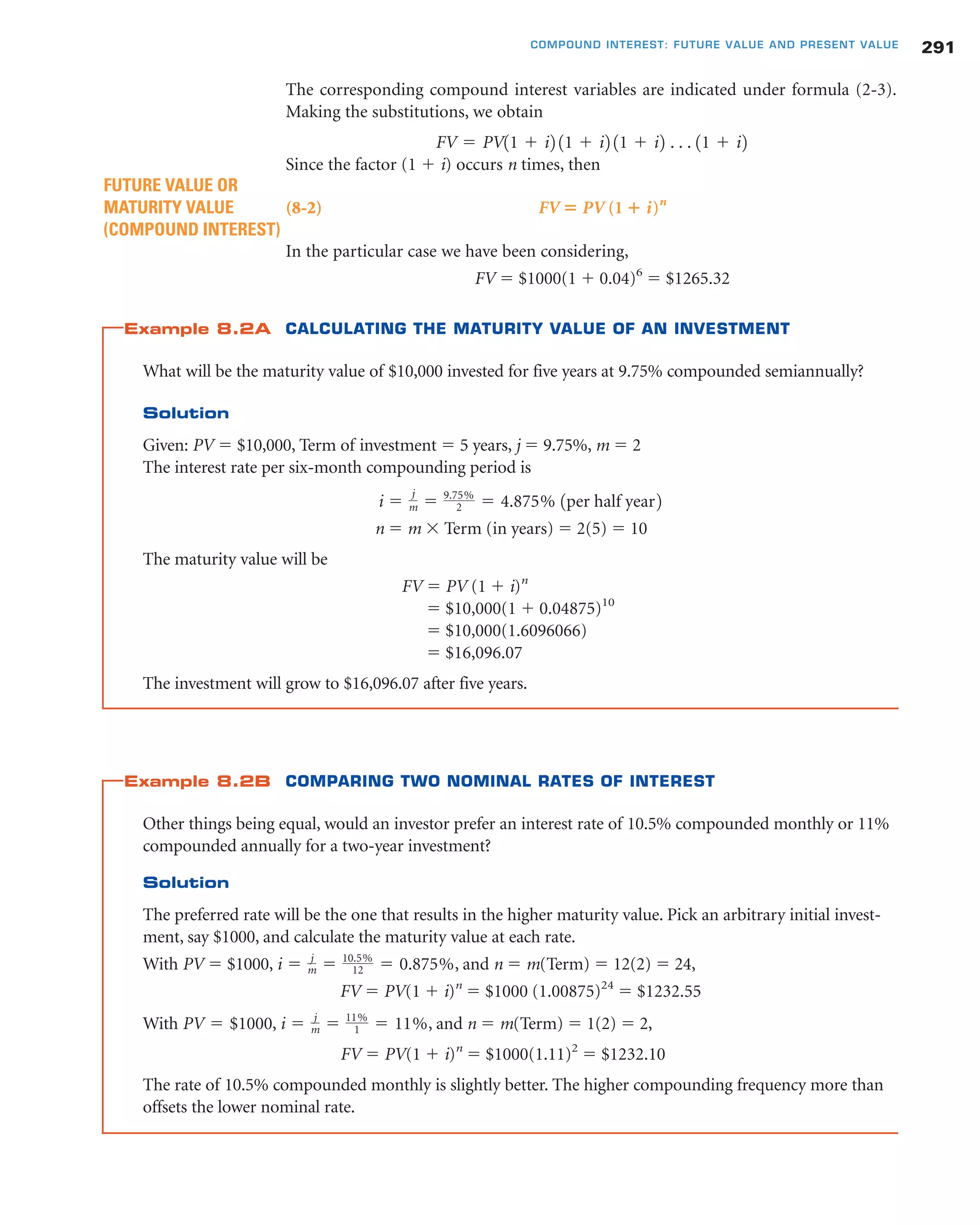 The corresponding compound interest variables are indicated under formula (2-3).
Making the substitutions, we obtain
Since the factor (1 ϩ i) occurs n times, then
(8-2) FV ‫؍‬ PV (1 ؉ i)n
In the particular case we have been considering,
FV ϭ $1000(1 ϩ 0.04)6
ϭ $1265.32
Example 8.2A CALCULATING THE MATURITY VALUE OF AN INVESTMENT
What will be the maturity value of $10,000 invested for five years at 9.75% compounded semiannually?
Solution
Given: PV ϭ $10,000, Term of investment ϭ 5 years, j ϭ 9.75%, m ϭ 2
The interest rate per six-month compounding period is
n ϭ m ϫ Term (in years) ϭ 2(5) ϭ 10
The maturity value will be
FV ϭ PV (1 ϩ i)n
ϭ $10,000(1 ϩ 0.04875)10
ϭ $10,000(1.6096066)
ϭ $16,096.07
The investment will grow to $16,096.07 after five years.
Example 8.2B COMPARING TWO NOMINAL RATES OF INTEREST
Other things being equal, would an investor prefer an interest rate of 10.5% compounded monthly or 11%
compounded annually for a two-year investment?
Solution
The preferred rate will be the one that results in the higher maturity value. Pick an arbitrary initial invest-
ment, say $1000, and calculate the maturity value at each rate.
With PV ϭ $1000, , and n ϭ m(Term) ϭ 12(2) ϭ 24,
FV ϭ PV(1 ϩ i)n
ϭ $1000 (1.00875)24
ϭ $1232.55
With , , and n ϭ m(Term) ϭ 1(2) ϭ 2,
FV ϭ PV(1 ϩ i)n
ϭ $1000(1.11)2
ϭ $1232.10
The rate of 10.5% compounded monthly is slightly better. The higher compounding frequency more than
offsets the lower nominal rate.
i ϭ j
m ϭ 11%
1 ϭ 11%PV ϭ $1000
i ϭ j
m ϭ 10.5%
12 ϭ 0.875%
i ϭ
j
m ϭ 9.75%
2 ϭ 4.875% 1per half year2
FUTURE VALUE OR
MATURITY VALUE
(COMPOUND INTEREST)
FV ϭ PV11 ϩ i2 11 ϩ i2 11 ϩ i2 . . . 11 ϩ i2
291COMPOUND INTEREST: FUTURE VALUE AND PRESENT VALUE
 