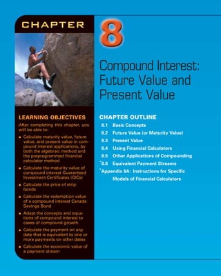 LEARNING OBJECTIVES
After completing this chapter, you
will be able to:
● Calculate maturity value, future
value, and present value in com-
pound interest applications, by
both the algebraic method and
the preprogrammed financial
calculator method
● Calculate the maturity value of
compound interest Guaranteed
Investment Certificates (GICs)
● Calculate the price of strip
bonds
● Calculate the redemption value
of a compound interest Canada
Savings Bond
● Adapt the concepts and equa-
tions of compound interest to
cases of compound growth
● Calculate the payment on any
date that is equivalent to one or
more payments on other dates
● Calculate the economic value of
a payment stream
Compound Interest:
Future Value and
Present Value
CHAPTER OUTLINE
8.1 Basic Concepts
8.2 Future Value (or Maturity Value)
8.3 Present Value
8.4 Using Financial Calculators
8.5 Other Applications of Compounding
*
8.6 Equivalent Payment Streams
*
Appendix 8A: Instructions for Specific
Models of Financial Calculators
chapter
 