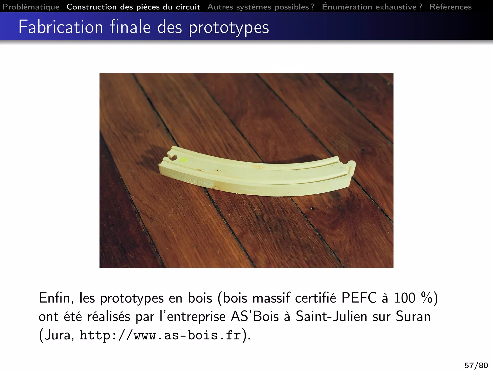 Problématique Construction des pièces du circuit Autres systèmes possibles ? Énumération exhaustive ? Références
Fabrication ﬁnale des prototypes
Enﬁn, les prototypes en bois (bois massif certiﬁé PEFC à 100 %)
ont été réalisés par l’entreprise AS’Bois à Saint-Julien sur Suran
(Jura, http://www.as-bois.fr).
57/80
 