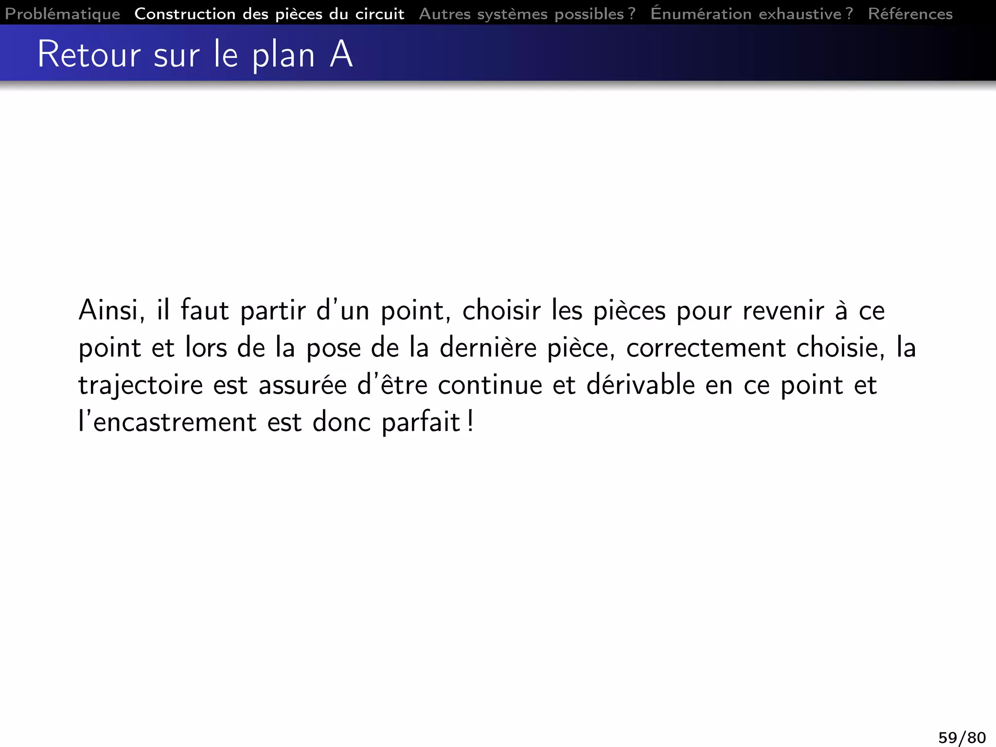 Problématique Construction des pièces du circuit Autres systèmes possibles ? Énumération exhaustive ? Références
Retour sur le plan A
Ainsi, il faut partir d’un point, choisir les pièces pour revenir à ce
point et lors de la pose de la dernière pièce, correctement choisie, la
trajectoire est assurée d’être continue et dérivable en ce point et
l’encastrement est donc parfait !
59/80
 