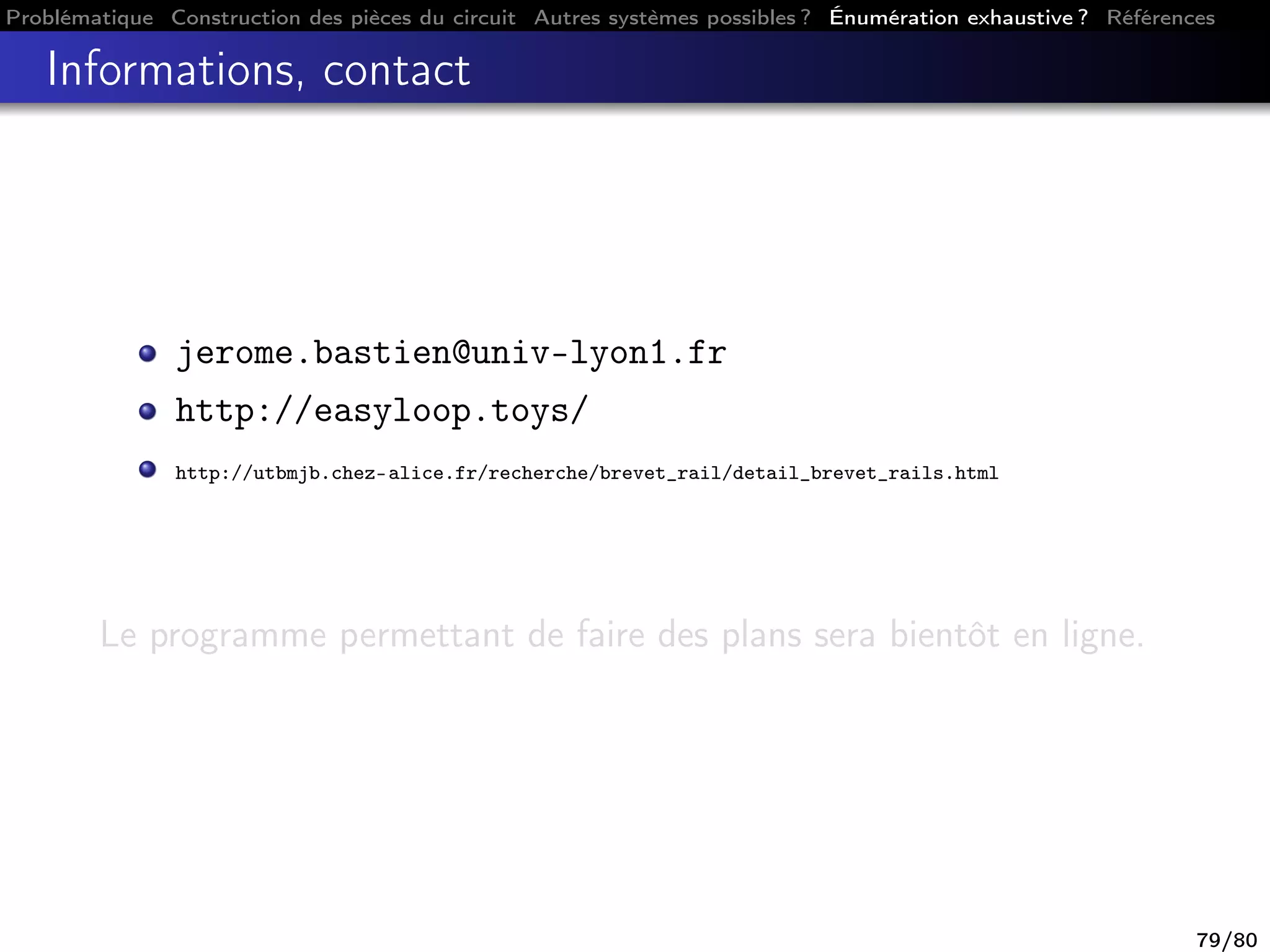 Problématique Construction des pièces du circuit Autres systèmes possibles ? Énumération exhaustive ? Références
Informations, contact
jerome.bastien@univ-lyon1.fr
http://easyloop.toys/
http://utbmjb.chez-alice.fr/recherche/brevet_rail/detail_brevet_rails.html
Le programme permettant de faire des plans sera bientôt en ligne.
79/80
 