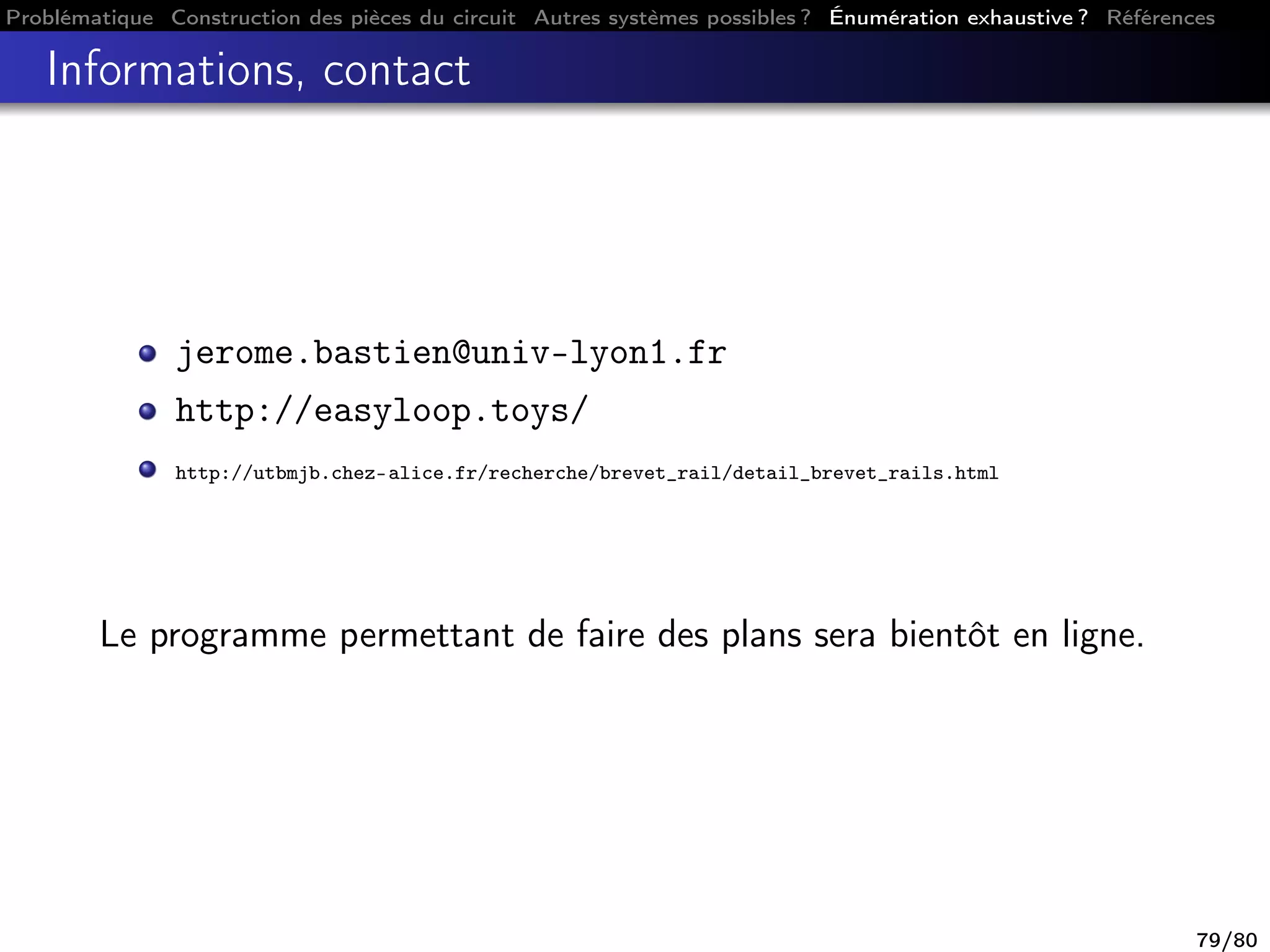 Problématique Construction des pièces du circuit Autres systèmes possibles ? Énumération exhaustive ? Références
Informations, contact
jerome.bastien@univ-lyon1.fr
http://easyloop.toys/
http://utbmjb.chez-alice.fr/recherche/brevet_rail/detail_brevet_rails.html
Le programme permettant de faire des plans sera bientôt en ligne.
79/80
 