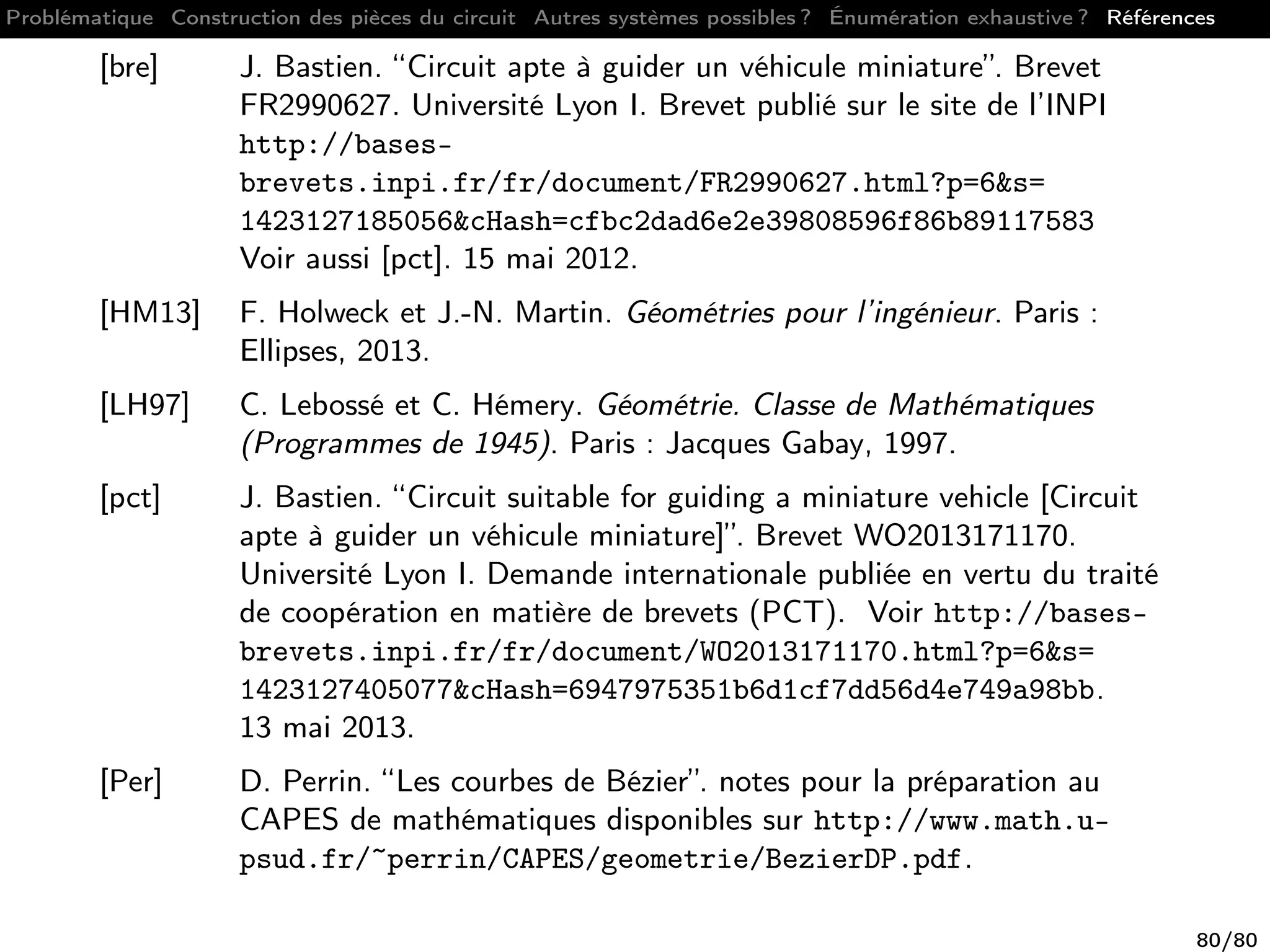 Problématique Construction des pièces du circuit Autres systèmes possibles ? Énumération exhaustive ? Références
[bre] J. Bastien. “Circuit apte à guider un véhicule miniature”. Brevet
FR2990627. Université Lyon I. Brevet publié sur le site de l’INPI
http://bases-
brevets.inpi.fr/fr/document/FR2990627.html?p=6&s=
1423127185056&cHash=cfbc2dad6e2e39808596f86b89117583
Voir aussi [pct]. 15 mai 2012.
[HM13] F. Holweck et J.-N. Martin. Géométries pour l’ingénieur. Paris :
Ellipses, 2013.
[LH97] C. Lebossé et C. Hémery. Géométrie. Classe de Mathématiques
(Programmes de 1945). Paris : Jacques Gabay, 1997.
[pct] J. Bastien. “Circuit suitable for guiding a miniature vehicle [Circuit
apte à guider un véhicule miniature]”. Brevet WO2013171170.
Université Lyon I. Demande internationale publiée en vertu du traité
de coopération en matière de brevets (PCT). Voir http://bases-
brevets.inpi.fr/fr/document/WO2013171170.html?p=6&s=
1423127405077&cHash=6947975351b6d1cf7dd56d4e749a98bb.
13 mai 2013.
[Per] D. Perrin. “Les courbes de Bézier”. notes pour la préparation au
CAPES de mathématiques disponibles sur http://www.math.u-
psud.fr/~perrin/CAPES/geometrie/BezierDP.pdf.
80/80
 