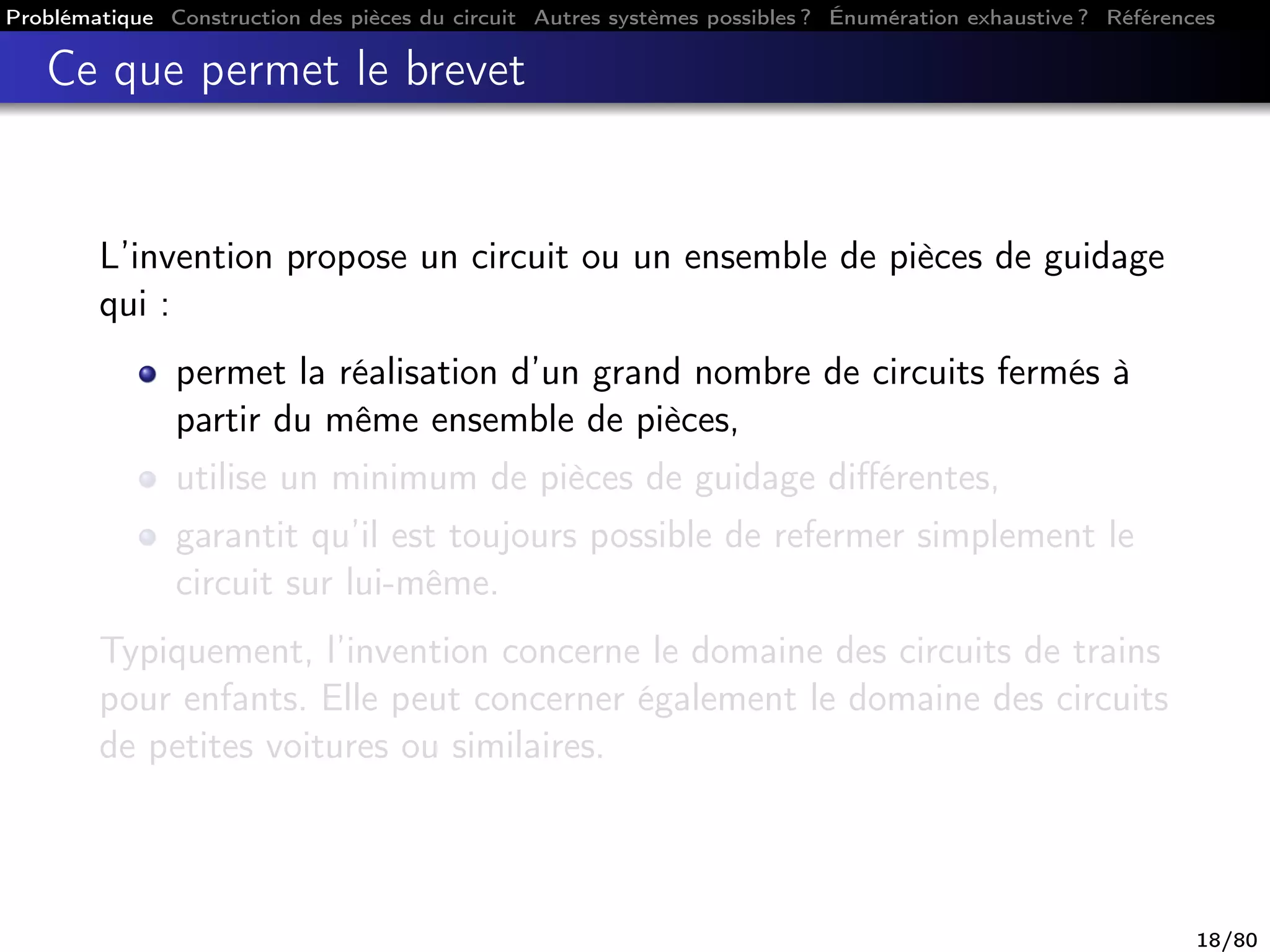 Problématique Construction des pièces du circuit Autres systèmes possibles ? Énumération exhaustive ? Références
Ce que permet le brevet
L’invention propose un circuit ou un ensemble de pièces de guidage
qui :
permet la réalisation d’un grand nombre de circuits fermés à
partir du même ensemble de pièces,
utilise un minimum de pièces de guidage diﬀérentes,
garantit qu’il est toujours possible de refermer simplement le
circuit sur lui-même.
Typiquement, l’invention concerne le domaine des circuits de trains
pour enfants. Elle peut concerner également le domaine des circuits
de petites voitures ou similaires.
18/80
 