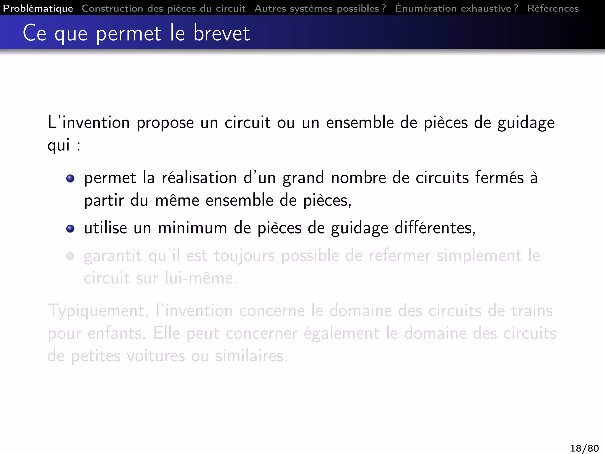 Problématique Construction des pièces du circuit Autres systèmes possibles ? Énumération exhaustive ? Références
Ce que permet le brevet
L’invention propose un circuit ou un ensemble de pièces de guidage
qui :
permet la réalisation d’un grand nombre de circuits fermés à
partir du même ensemble de pièces,
utilise un minimum de pièces de guidage diﬀérentes,
garantit qu’il est toujours possible de refermer simplement le
circuit sur lui-même.
Typiquement, l’invention concerne le domaine des circuits de trains
pour enfants. Elle peut concerner également le domaine des circuits
de petites voitures ou similaires.
18/80
 