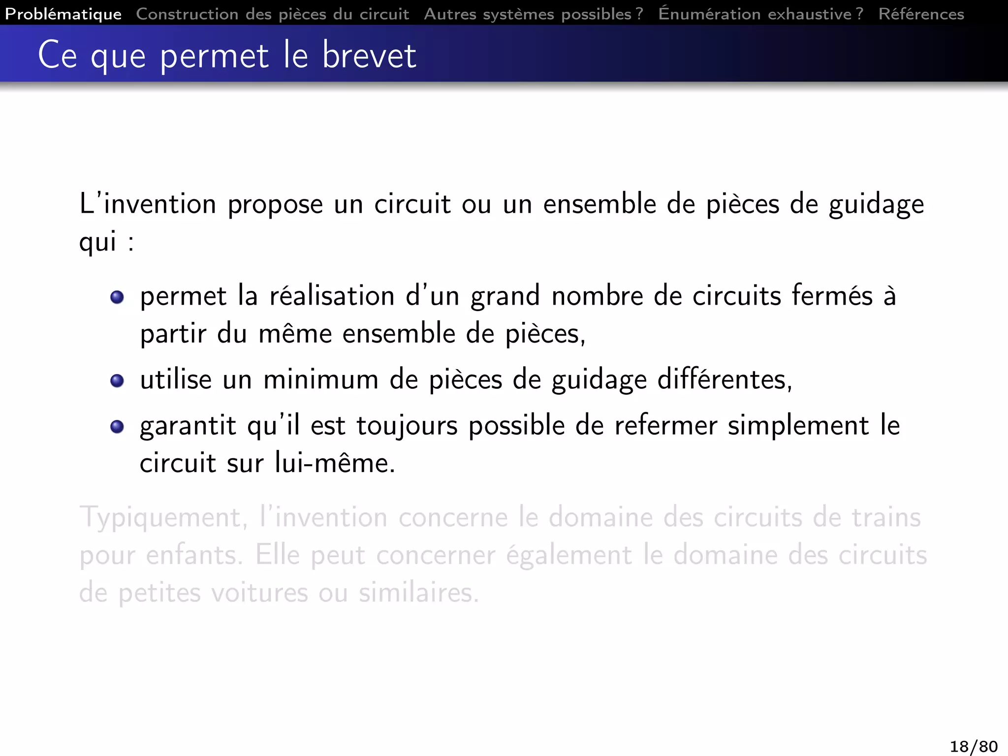 Problématique Construction des pièces du circuit Autres systèmes possibles ? Énumération exhaustive ? Références
Ce que permet le brevet
L’invention propose un circuit ou un ensemble de pièces de guidage
qui :
permet la réalisation d’un grand nombre de circuits fermés à
partir du même ensemble de pièces,
utilise un minimum de pièces de guidage diﬀérentes,
garantit qu’il est toujours possible de refermer simplement le
circuit sur lui-même.
Typiquement, l’invention concerne le domaine des circuits de trains
pour enfants. Elle peut concerner également le domaine des circuits
de petites voitures ou similaires.
18/80
 