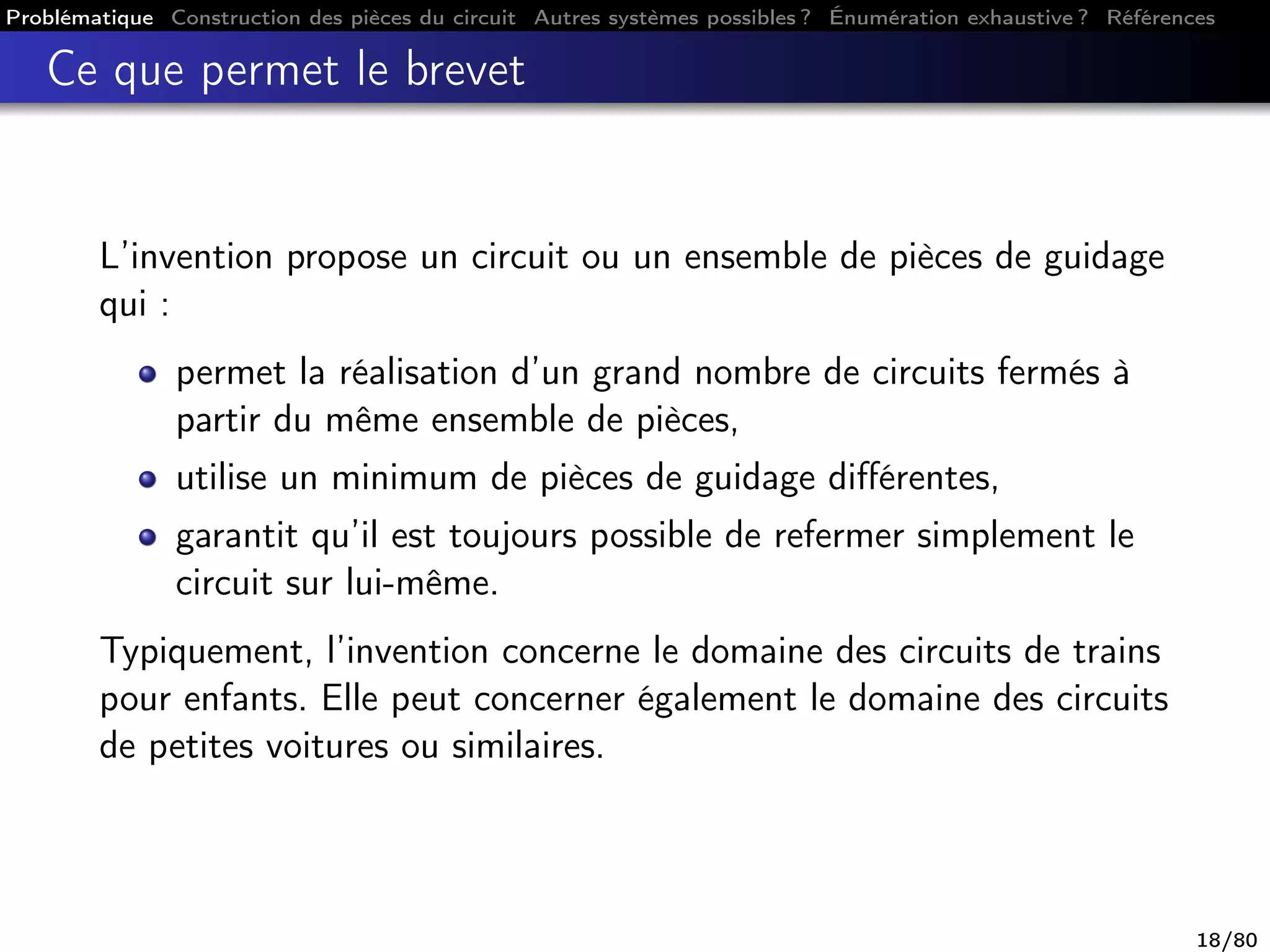 Problématique Construction des pièces du circuit Autres systèmes possibles ? Énumération exhaustive ? Références
Ce que permet le brevet
L’invention propose un circuit ou un ensemble de pièces de guidage
qui :
permet la réalisation d’un grand nombre de circuits fermés à
partir du même ensemble de pièces,
utilise un minimum de pièces de guidage diﬀérentes,
garantit qu’il est toujours possible de refermer simplement le
circuit sur lui-même.
Typiquement, l’invention concerne le domaine des circuits de trains
pour enfants. Elle peut concerner également le domaine des circuits
de petites voitures ou similaires.
18/80
 