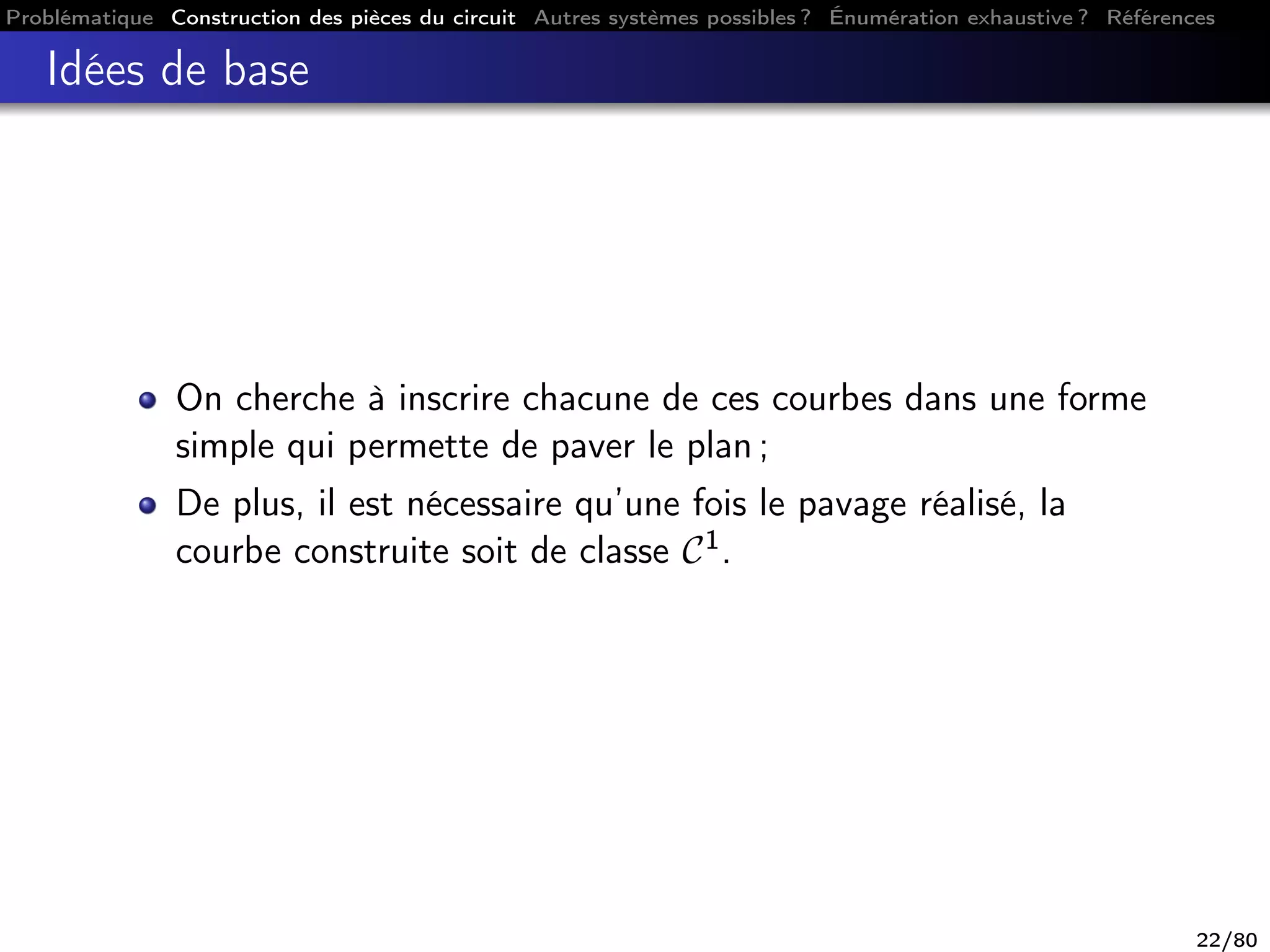 Problématique Construction des pièces du circuit Autres systèmes possibles ? Énumération exhaustive ? Références
Idées de base
On cherche à inscrire chacune de ces courbes dans une forme
simple qui permette de paver le plan ;
De plus, il est nécessaire qu’une fois le pavage réalisé, la
courbe construite soit de classe C1.
22/80
 