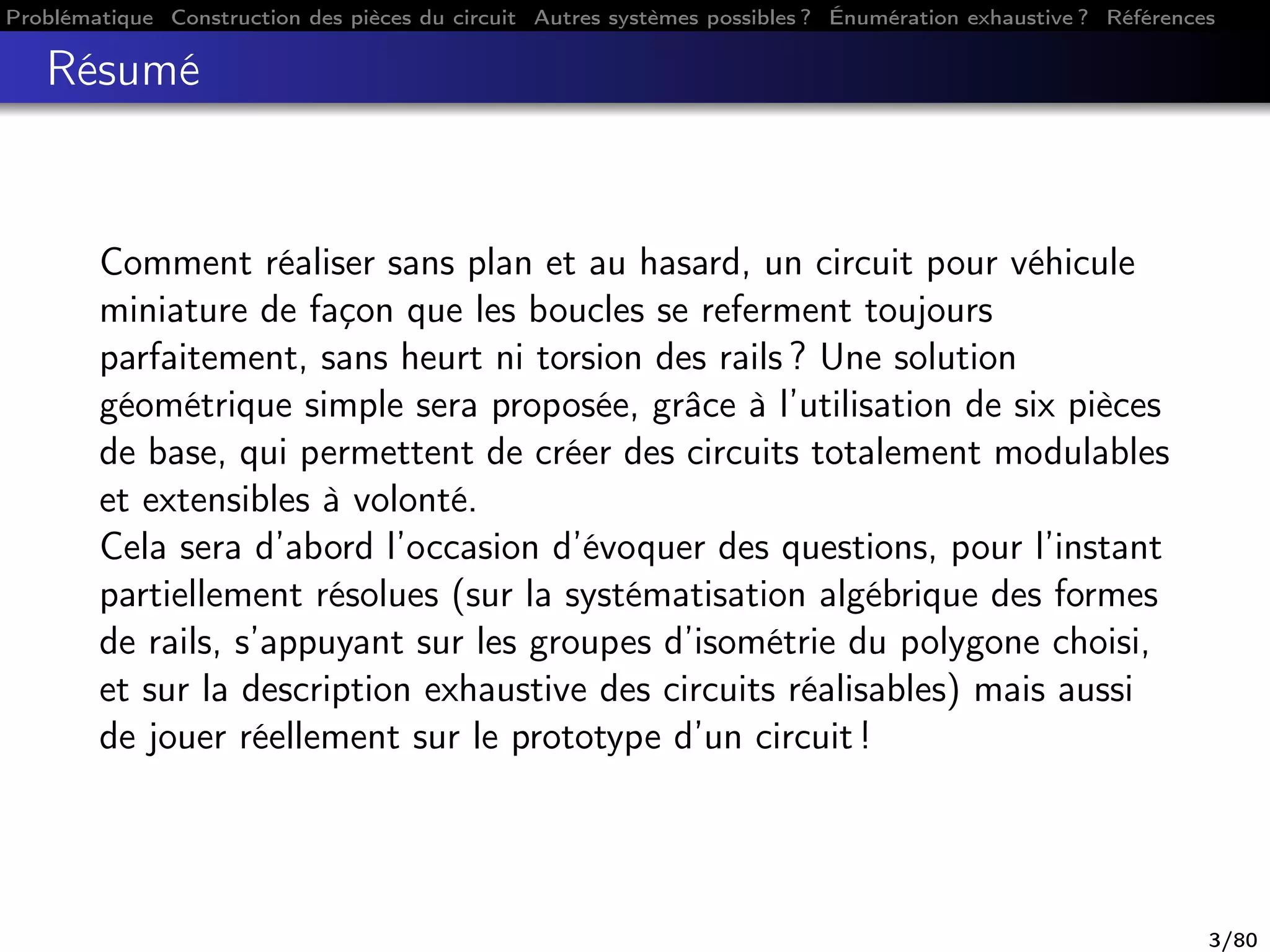 Problématique Construction des pièces du circuit Autres systèmes possibles ? Énumération exhaustive ? Références
Résumé
Comment réaliser sans plan et au hasard, un circuit pour véhicule
miniature de façon que les boucles se referment toujours
parfaitement, sans heurt ni torsion des rails ? Une solution
géométrique simple sera proposée, grâce à l’utilisation de six pièces
de base, qui permettent de créer des circuits totalement modulables
et extensibles à volonté.
Cela sera d’abord l’occasion d’évoquer des questions, pour l’instant
partiellement résolues (sur la systématisation algébrique des formes
de rails, s’appuyant sur les groupes d’isométrie du polygone choisi,
et sur la description exhaustive des circuits réalisables) mais aussi
de jouer réellement sur le prototype d’un circuit !
3/80
 