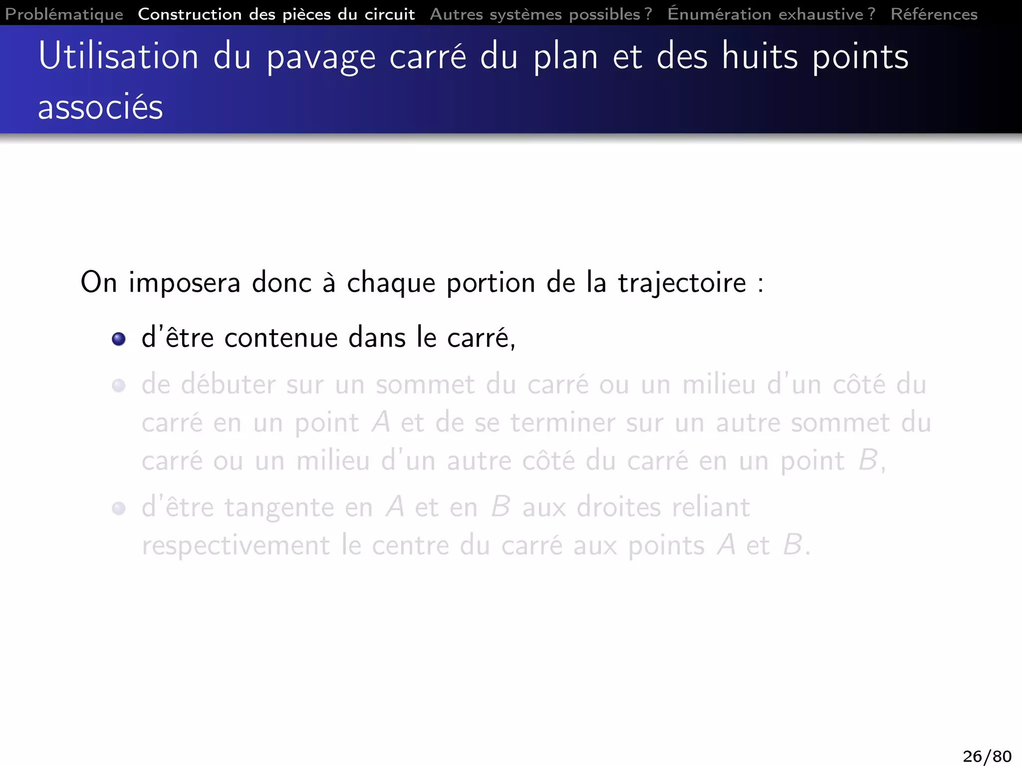 Problématique Construction des pièces du circuit Autres systèmes possibles ? Énumération exhaustive ? Références
Utilisation du pavage carré du plan et des huits points
associés
On imposera donc à chaque portion de la trajectoire :
d’être contenue dans le carré,
de débuter sur un sommet du carré ou un milieu d’un côté du
carré en un point A et de se terminer sur un autre sommet du
carré ou un milieu d’un autre côté du carré en un point B,
d’être tangente en A et en B aux droites reliant
respectivement le centre du carré aux points A et B.
26/80
 