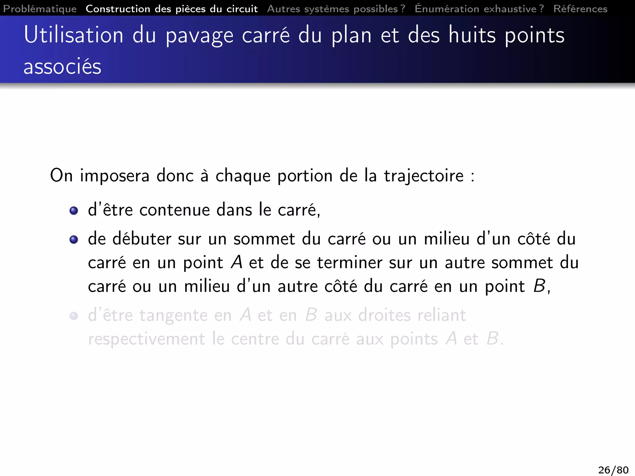 Problématique Construction des pièces du circuit Autres systèmes possibles ? Énumération exhaustive ? Références
Utilisation du pavage carré du plan et des huits points
associés
On imposera donc à chaque portion de la trajectoire :
d’être contenue dans le carré,
de débuter sur un sommet du carré ou un milieu d’un côté du
carré en un point A et de se terminer sur un autre sommet du
carré ou un milieu d’un autre côté du carré en un point B,
d’être tangente en A et en B aux droites reliant
respectivement le centre du carré aux points A et B.
26/80
 