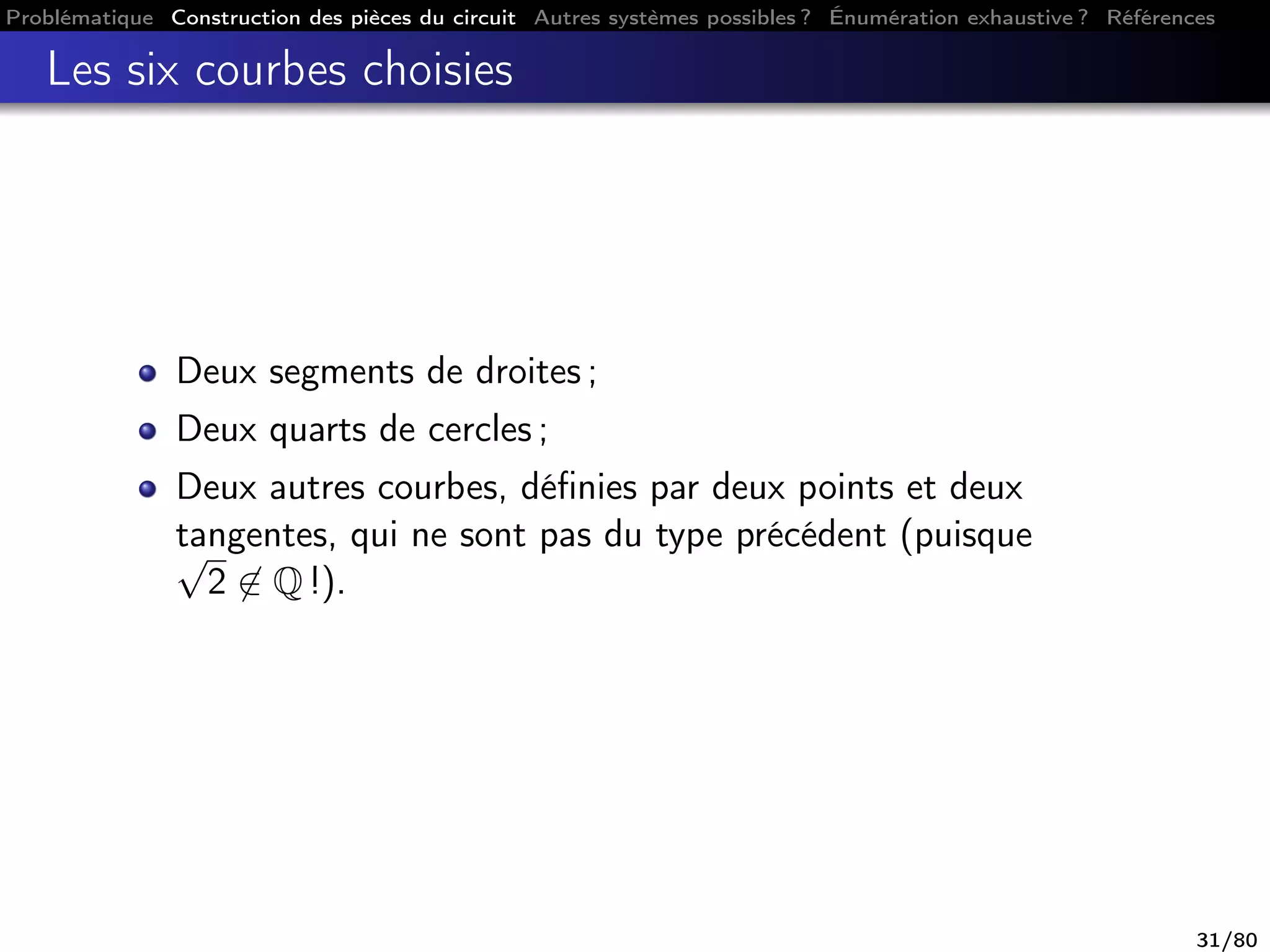 Problématique Construction des pièces du circuit Autres systèmes possibles ? Énumération exhaustive ? Références
Les six courbes choisies
Deux segments de droites ;
Deux quarts de cercles ;
Deux autres courbes, déﬁnies par deux points et deux
tangentes, qui ne sont pas du type précédent (puisque√
2 ∈ Q !).
31/80
 