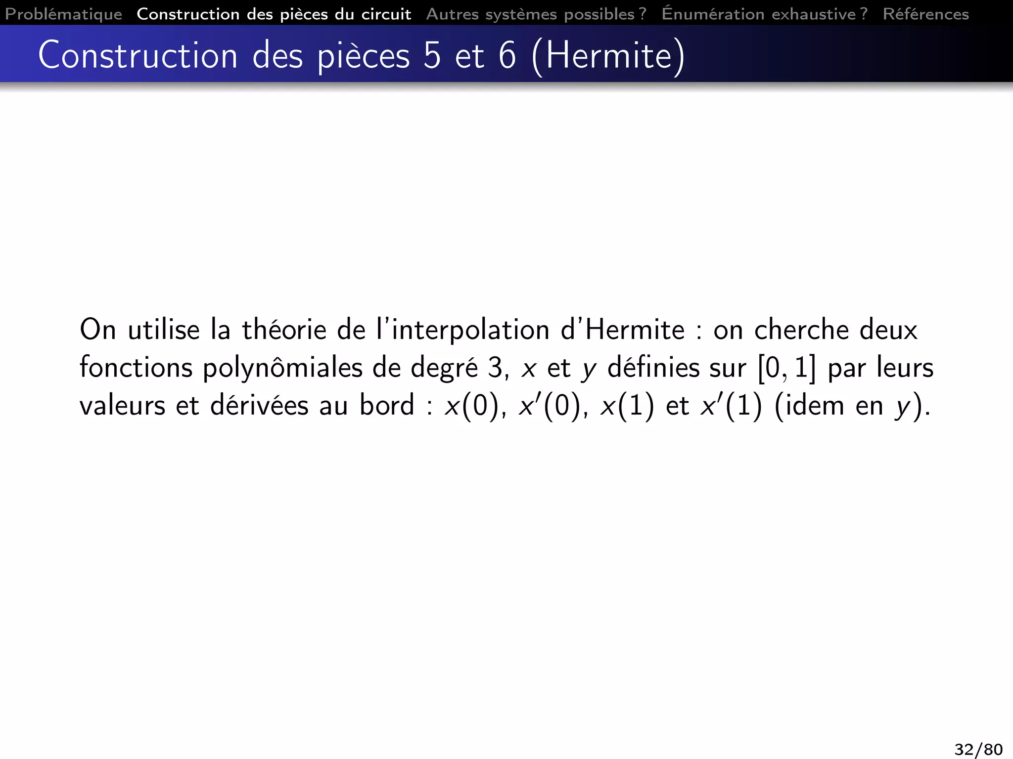 Problématique Construction des pièces du circuit Autres systèmes possibles ? Énumération exhaustive ? Références
Construction des pièces 5 et 6 (Hermite)
On utilise la théorie de l’interpolation d’Hermite : on cherche deux
fonctions polynômiales de degré 3, x et y déﬁnies sur [0, 1] par leurs
valeurs et dérivées au bord : x(0), x (0), x(1) et x (1) (idem en y).
32/80
 