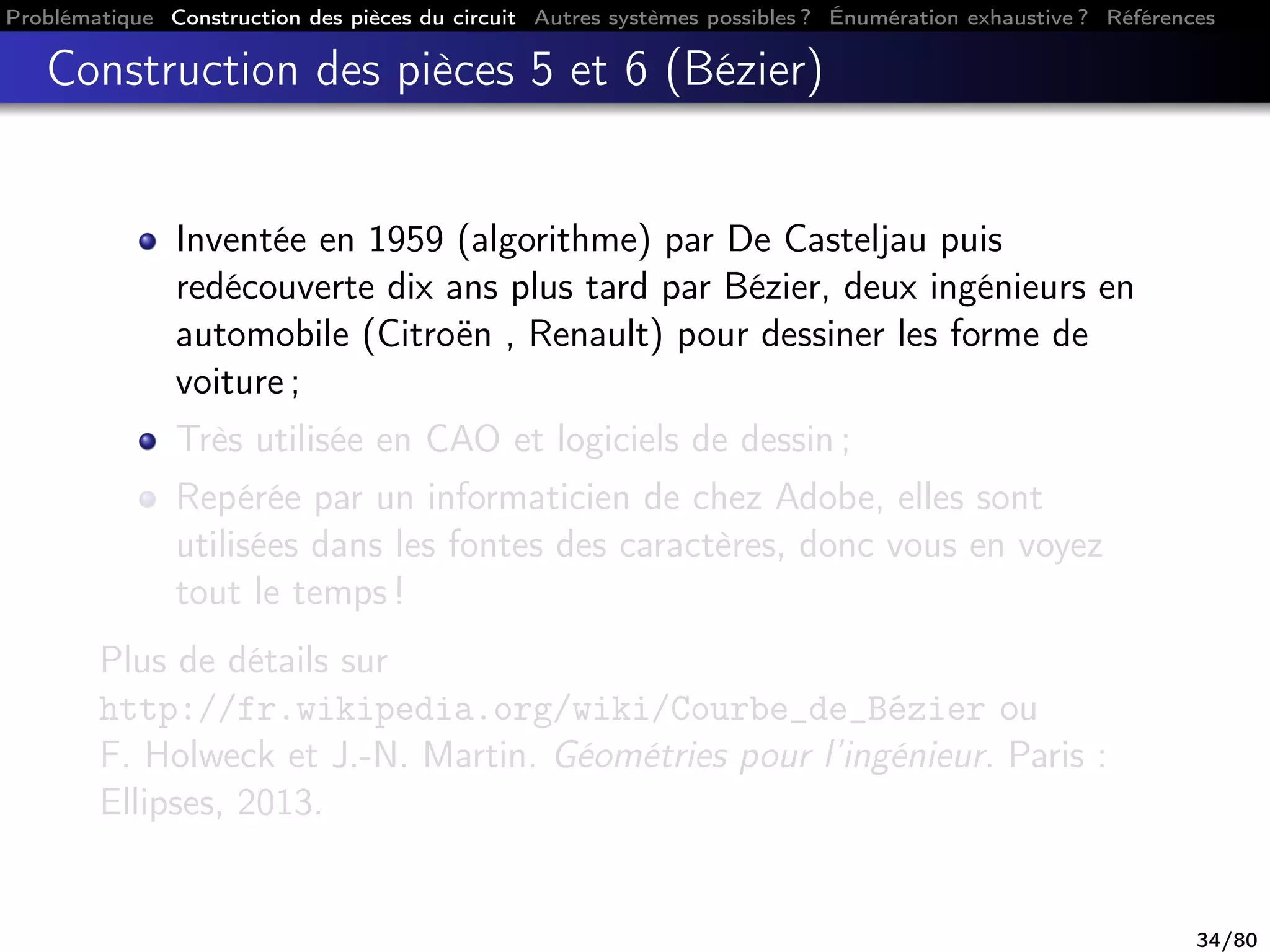 Problématique Construction des pièces du circuit Autres systèmes possibles ? Énumération exhaustive ? Références
Construction des pièces 5 et 6 (Bézier)
Inventée en 1959 (algorithme) par De Casteljau puis
redécouverte dix ans plus tard par Bézier, deux ingénieurs en
automobile (Citroën , Renault) pour dessiner les forme de
voiture ;
Très utilisée en CAO et logiciels de dessin ;
Repérée par un informaticien de chez Adobe, elles sont
utilisées dans les fontes des caractères, donc vous en voyez
tout le temps !
Plus de détails sur
http://fr.wikipedia.org/wiki/Courbe_de_Bézier ou
F. Holweck et J.-N. Martin. Géométries pour l’ingénieur. Paris :
Ellipses, 2013.
34/80
 