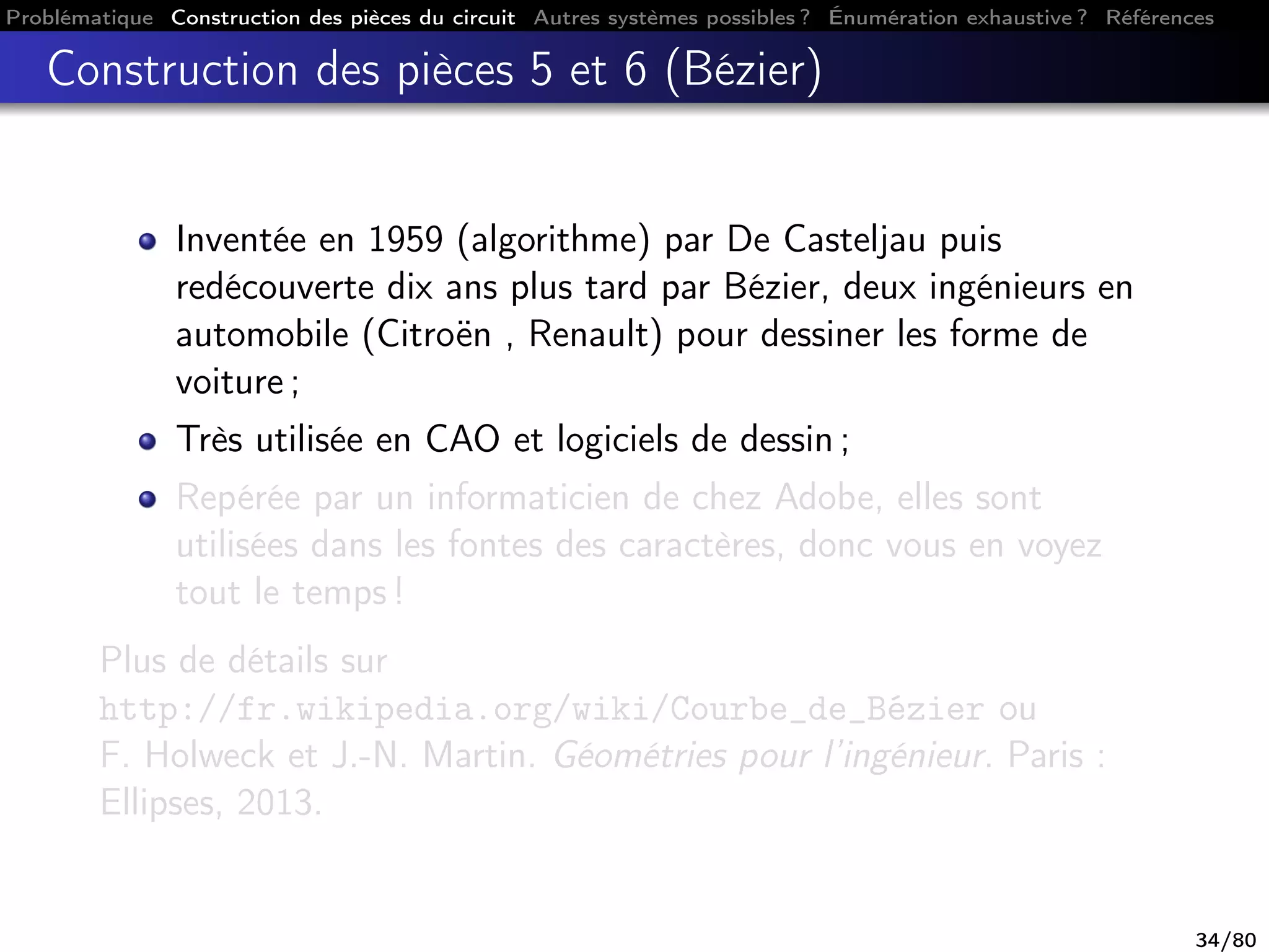 Problématique Construction des pièces du circuit Autres systèmes possibles ? Énumération exhaustive ? Références
Construction des pièces 5 et 6 (Bézier)
Inventée en 1959 (algorithme) par De Casteljau puis
redécouverte dix ans plus tard par Bézier, deux ingénieurs en
automobile (Citroën , Renault) pour dessiner les forme de
voiture ;
Très utilisée en CAO et logiciels de dessin ;
Repérée par un informaticien de chez Adobe, elles sont
utilisées dans les fontes des caractères, donc vous en voyez
tout le temps !
Plus de détails sur
http://fr.wikipedia.org/wiki/Courbe_de_Bézier ou
F. Holweck et J.-N. Martin. Géométries pour l’ingénieur. Paris :
Ellipses, 2013.
34/80
 