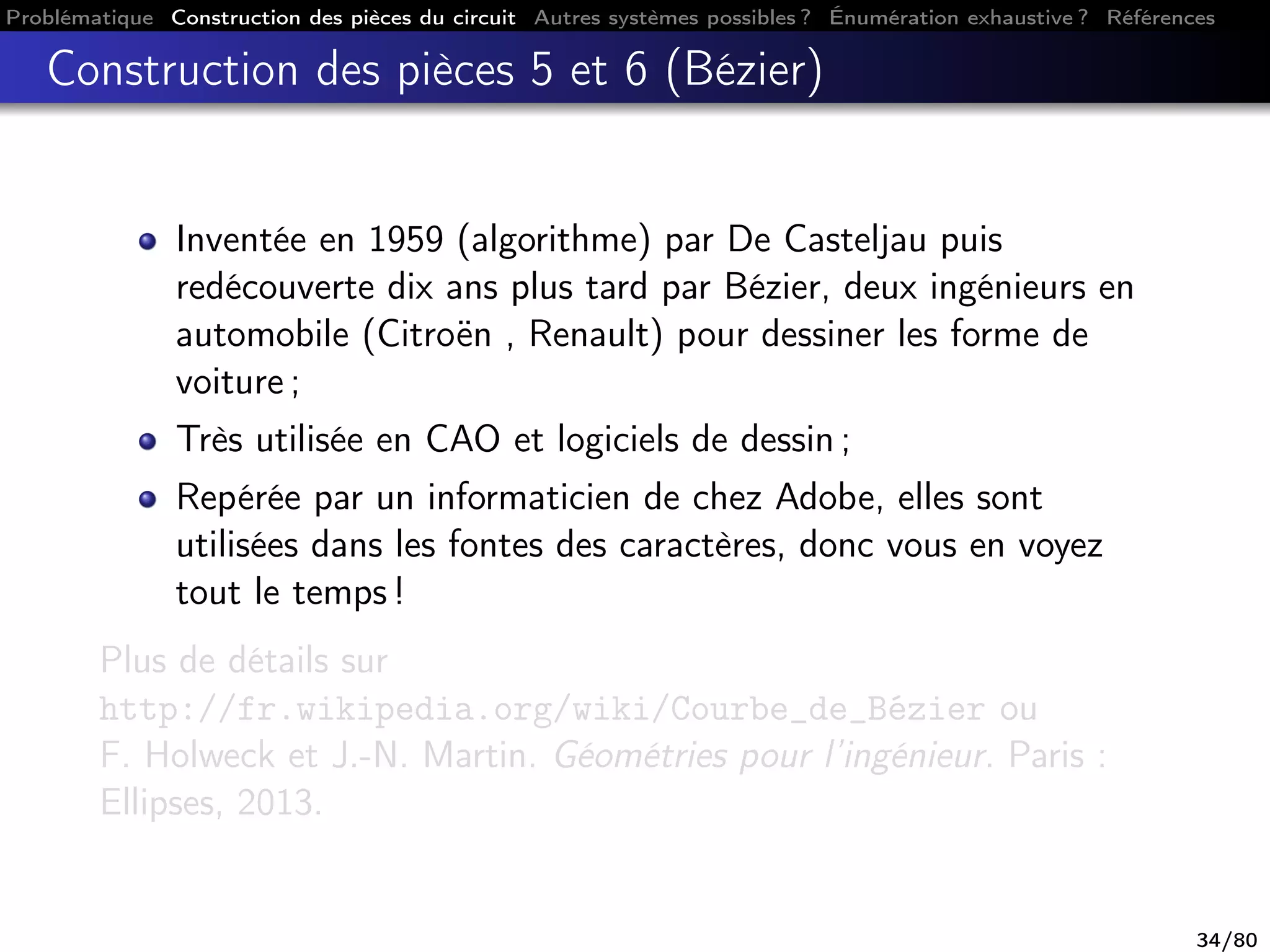 Problématique Construction des pièces du circuit Autres systèmes possibles ? Énumération exhaustive ? Références
Construction des pièces 5 et 6 (Bézier)
Inventée en 1959 (algorithme) par De Casteljau puis
redécouverte dix ans plus tard par Bézier, deux ingénieurs en
automobile (Citroën , Renault) pour dessiner les forme de
voiture ;
Très utilisée en CAO et logiciels de dessin ;
Repérée par un informaticien de chez Adobe, elles sont
utilisées dans les fontes des caractères, donc vous en voyez
tout le temps !
Plus de détails sur
http://fr.wikipedia.org/wiki/Courbe_de_Bézier ou
F. Holweck et J.-N. Martin. Géométries pour l’ingénieur. Paris :
Ellipses, 2013.
34/80
 