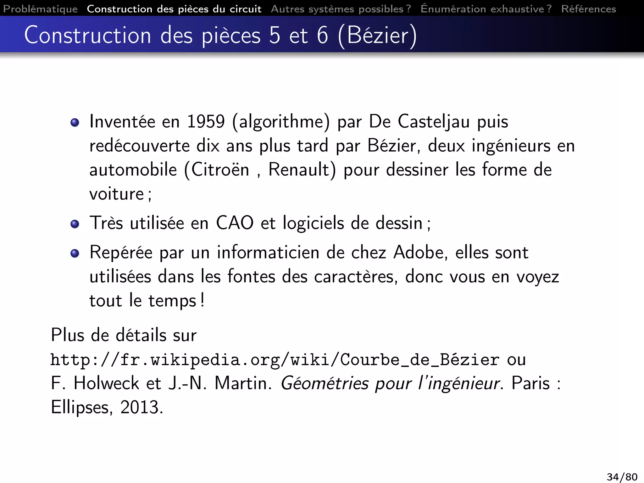 Problématique Construction des pièces du circuit Autres systèmes possibles ? Énumération exhaustive ? Références
Construction des pièces 5 et 6 (Bézier)
Inventée en 1959 (algorithme) par De Casteljau puis
redécouverte dix ans plus tard par Bézier, deux ingénieurs en
automobile (Citroën , Renault) pour dessiner les forme de
voiture ;
Très utilisée en CAO et logiciels de dessin ;
Repérée par un informaticien de chez Adobe, elles sont
utilisées dans les fontes des caractères, donc vous en voyez
tout le temps !
Plus de détails sur
http://fr.wikipedia.org/wiki/Courbe_de_Bézier ou
F. Holweck et J.-N. Martin. Géométries pour l’ingénieur. Paris :
Ellipses, 2013.
34/80
 