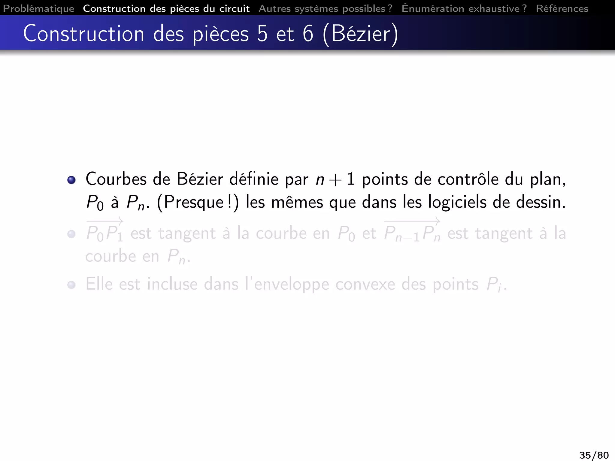 Problématique Construction des pièces du circuit Autres systèmes possibles ? Énumération exhaustive ? Références
Construction des pièces 5 et 6 (Bézier)
Courbes de Bézier déﬁnie par n + 1 points de contrôle du plan,
P0 à Pn. (Presque !) les mêmes que dans les logiciels de dessin.
−−−→
P0P1 est tangent à la courbe en P0 et
−−−−→
Pn−1Pn est tangent à la
courbe en Pn.
Elle est incluse dans l’enveloppe convexe des points Pi .
35/80
 