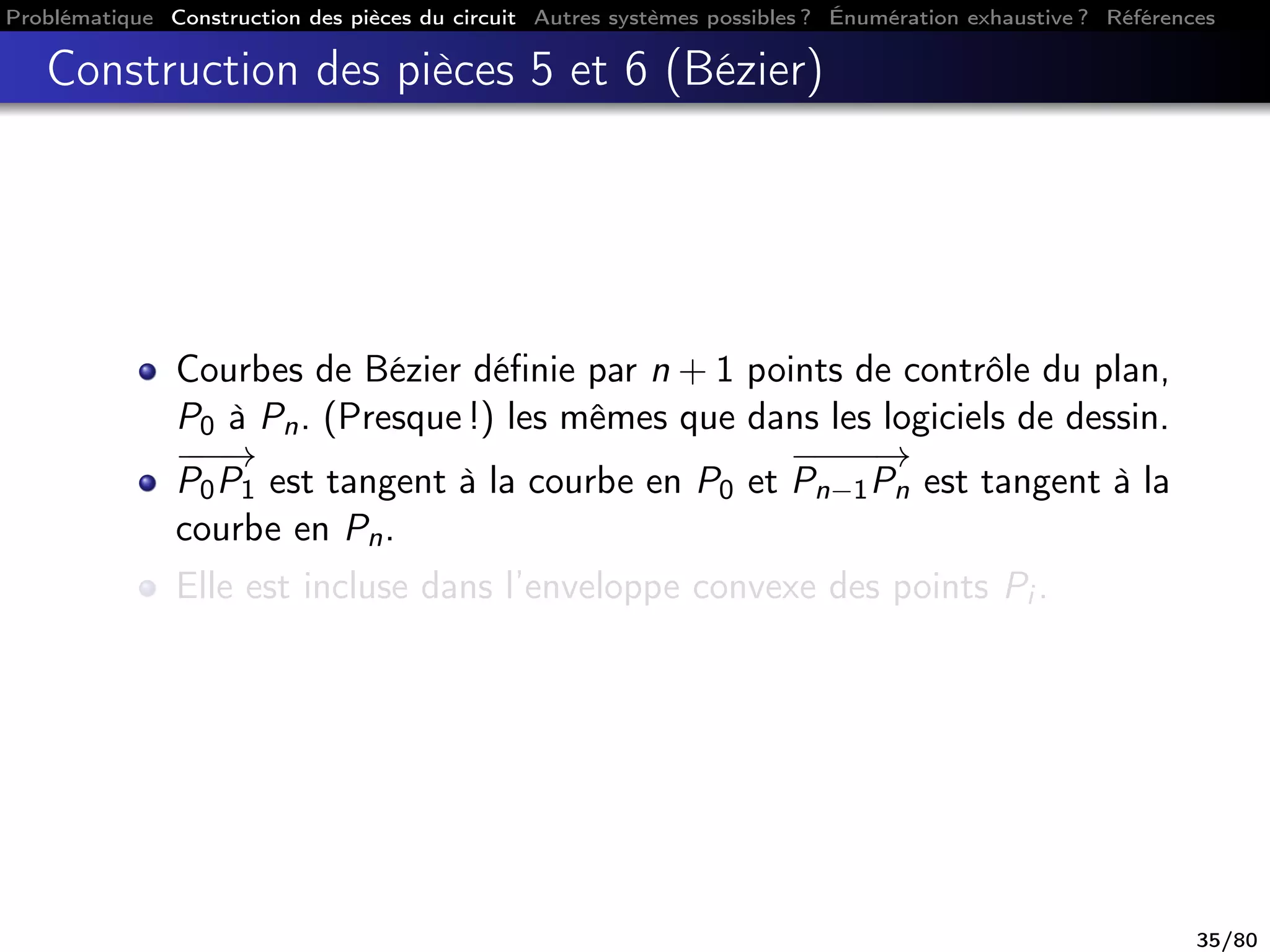 Problématique Construction des pièces du circuit Autres systèmes possibles ? Énumération exhaustive ? Références
Construction des pièces 5 et 6 (Bézier)
Courbes de Bézier déﬁnie par n + 1 points de contrôle du plan,
P0 à Pn. (Presque !) les mêmes que dans les logiciels de dessin.
−−−→
P0P1 est tangent à la courbe en P0 et
−−−−→
Pn−1Pn est tangent à la
courbe en Pn.
Elle est incluse dans l’enveloppe convexe des points Pi .
35/80
 