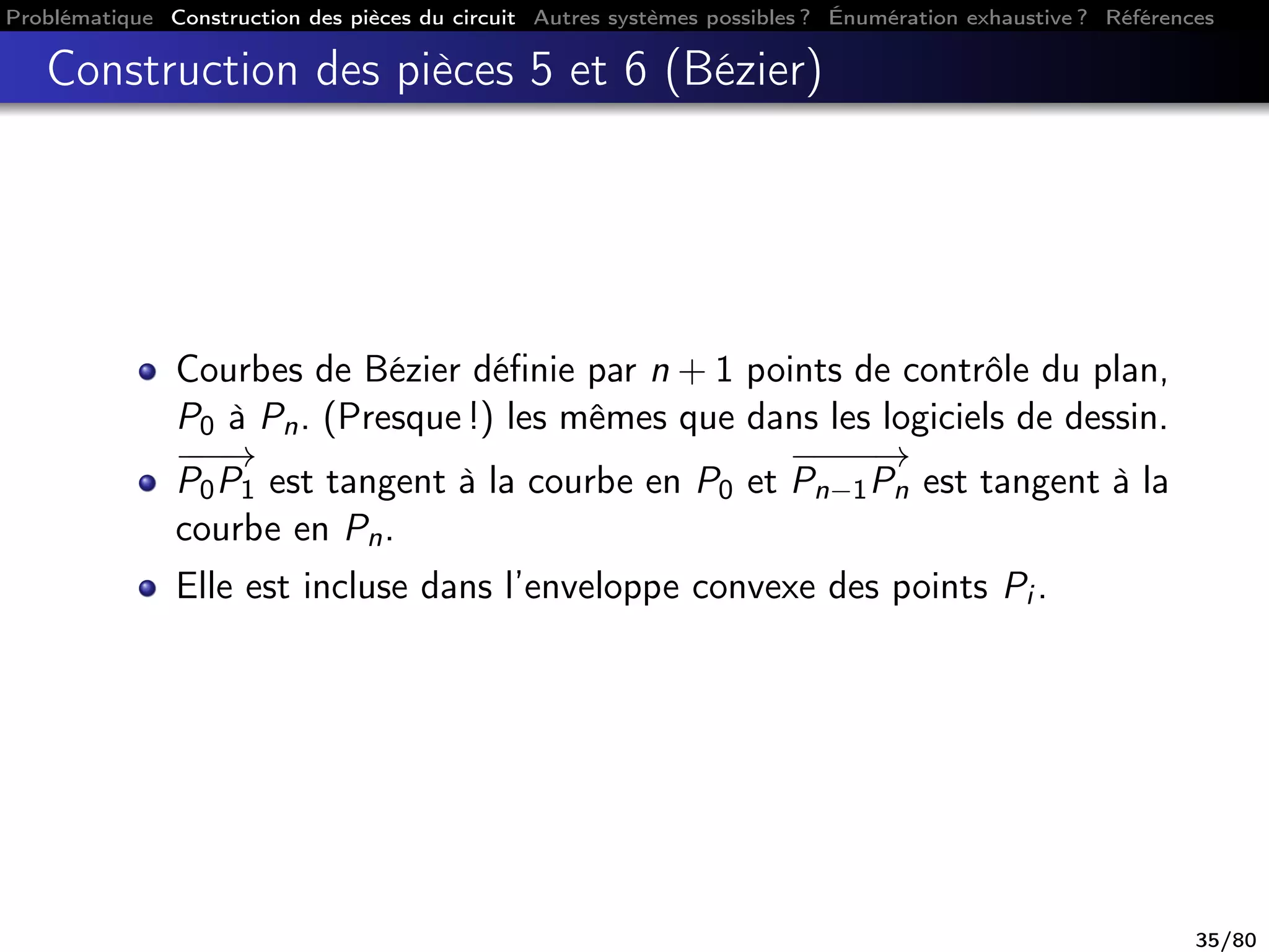 Problématique Construction des pièces du circuit Autres systèmes possibles ? Énumération exhaustive ? Références
Construction des pièces 5 et 6 (Bézier)
Courbes de Bézier déﬁnie par n + 1 points de contrôle du plan,
P0 à Pn. (Presque !) les mêmes que dans les logiciels de dessin.
−−−→
P0P1 est tangent à la courbe en P0 et
−−−−→
Pn−1Pn est tangent à la
courbe en Pn.
Elle est incluse dans l’enveloppe convexe des points Pi .
35/80
 