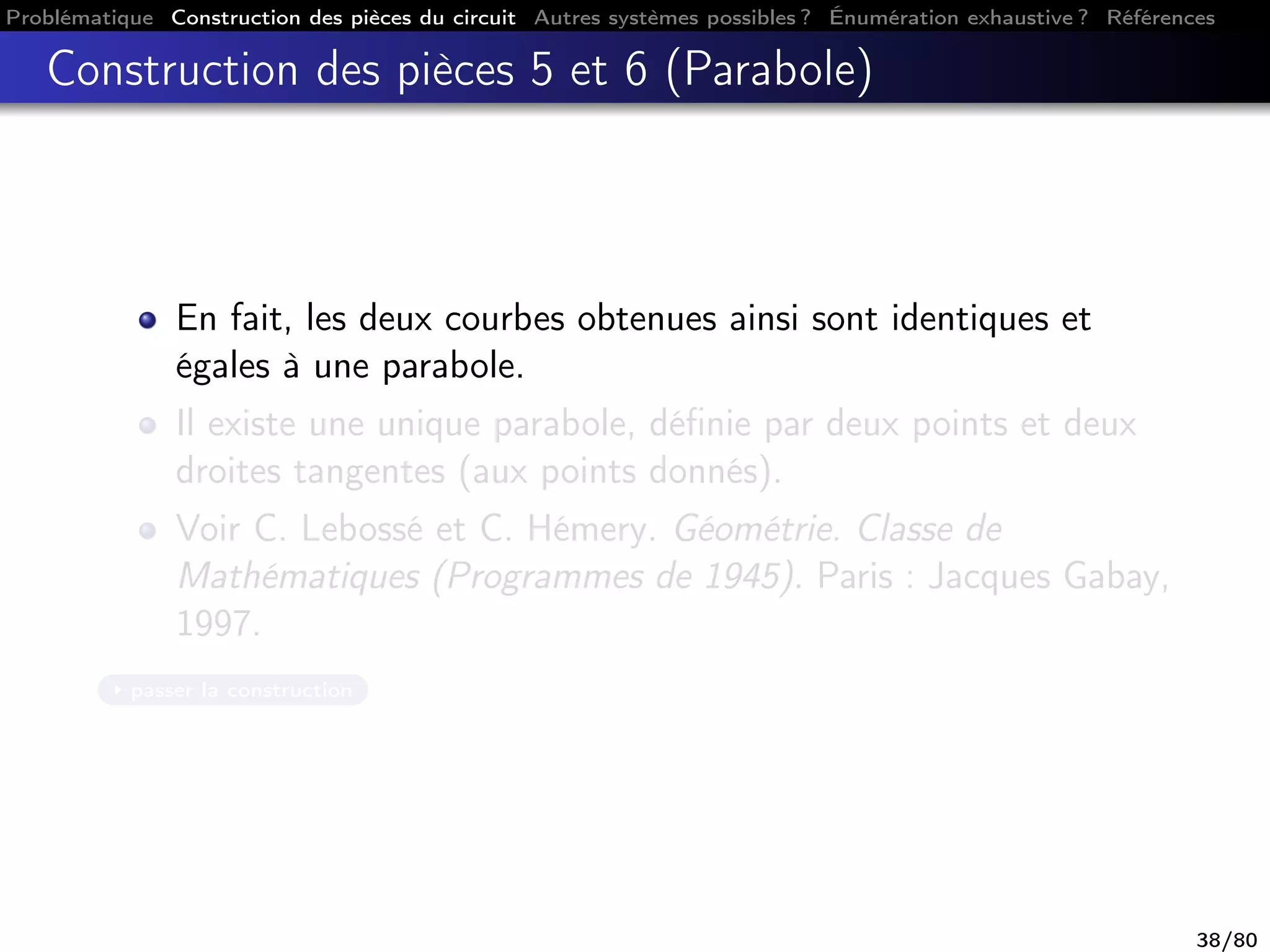 Problématique Construction des pièces du circuit Autres systèmes possibles ? Énumération exhaustive ? Références
Construction des pièces 5 et 6 (Parabole)
En fait, les deux courbes obtenues ainsi sont identiques et
égales à une parabole.
Il existe une unique parabole, déﬁnie par deux points et deux
droites tangentes (aux points donnés).
Voir C. Lebossé et C. Hémery. Géométrie. Classe de
Mathématiques (Programmes de 1945). Paris : Jacques Gabay,
1997.
passer la construction
38/80
 